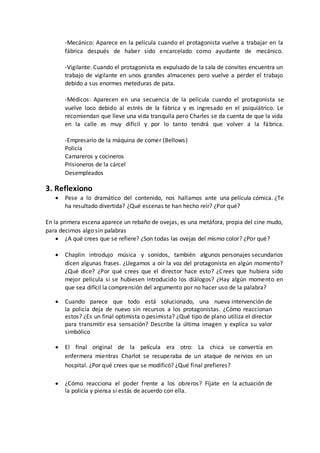 -Mecánico: Aparece en la película cuando el protagonista vuelve a trabajar en la
fábrica después de haber sido encarcelado como ayudante de mecánico.
-Vigilante: Cuando el protagonista es expulsado de la sala de convites encuentra un
trabajo de vigilante en unos grandes almacenes pero vuelve a perder el trabajo
debido a sus enormes meteduras de pata.
-Médicos: Aparecen en una secuencia de la película cuando el protagonista se
vuelve loco debido al estrés de la fábrica y es ingresado en el psiquiátrico. Le
recomiendan que lleve una vida tranquila pero Charles se da cuenta de que la vida
en la calle es muy difícil y por lo tanto tendrá que volver a la fábrica.
-Empresario de la máquina de comer (Bellows)
Policía
Camareros y cocineros
Prisioneros de la cárcel
Desempleados
3. Reflexiono
 Pese a lo dramático del contenido, nos hallamos ante una película cómica. ¿Te
ha resultado divertida? ¿Qué escenas te han hecho reír? ¿Por qué?
En la primera escena aparece un rebaño de ovejas, es una metáfora, propia del cine mudo,
para decirnos algo sin palabras
 ¿A qué crees que se refiere? ¿Son todas las ovejas del mismo color? ¿Por qué?
 Chaplin introdujo música y sonidos, también algunos personajes secundarios
dicen algunas frases. ¿Llegamos a oír la voz del protagonista en algún momento?
¿Qué dice? ¿Por qué crees que el director hace esto? ¿Crees que hubiera sido
mejor película si se hubiesen introducido los diálogos? ¿Hay algún momento en
que sea difícil la comprensión del argumento por no hacer uso de la palabra?
 Cuando parece que todo está solucionado, una nueva intervención de
la policía deja de nuevo sin recursos a los protagonistas. ¿Cómo reaccionan
estos? ¿Es un final optimista o pesimista? ¿Qué tipo de plano utiliza el director
para transmitir esa sensación? Describe la última imagen y explica su valor
simbólico
 El final original de la película era otro: La chica se convertía en
enfermera mientras Charlot se recuperaba de un ataque de nervios en un
hospital. ¿Por qué crees que se modificó? ¿Qué final prefieres?
 ¿Cómo reacciona el poder frente a los obreros? Fíjate en la actuación de
la policía y piensa si estás de acuerdo con ella.
 