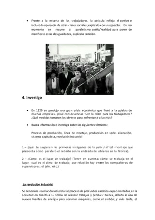  Frente a la miseria de los trabajadores, la película refleja el confort e
incluso la opulencia de otras clases sociales, explícalo con un ejemplo. En un
momento se recurre al paralelismo sueño/realidad para poner de
manifiesto estas desigualdades, explícalo también.
4. Investigo
 En 1929 se produjo una gran crisis económica que llevó a la quiebra de
muchas empresas. ¿Qué consecuencias tuvo la crisis para los trabajadores?
¿Qué medidas tomaron los obreros para enfrentarse a la crisis?
 Busca información e investiga sobre los siguientes términos:
Proceso de producción, línea de montaje, producción en serie, alienación,
sistema capitalista, revolución industrial
1 – ¿qué te sugieren las primeras imágenes de la película? (el montaje que
presenta como paralelo el rebaño con la entrada de obreros en la fábrica).
2 – ¿Como es el lugar de trabajo? (Tener en cuenta: cómo se trabaja en el
lugar, cual es el clima de trabajo, que relación hay entre los compañeros de
supervisores, el jefe, etc.)
La revolución industrial
Se denomina revolución industrial al proceso de profundos cambios experimentados en la
sociedad en cuanto a su forma de realizar trabajos y producir bienes, debido al uso de
nuevas fuentes de energía para accionar maquinas, como el carbón, y más tarde, el
 