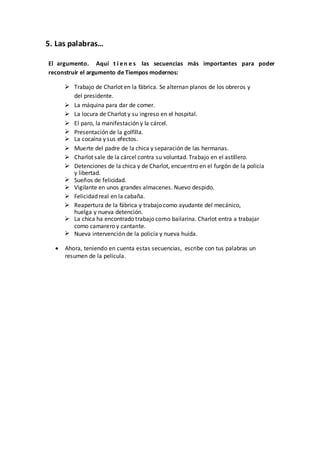 5. Las palabras…
El argumento. Aquí t i en e s las secuencias más importantes para poder
reconstruir el argumento de Tiempos modernos:
 Trabajo de Charlot en la fábrica. Se alternan planos de los obreros y
del presidente.
 La máquina para dar de comer.
 La locura de Charlot y su ingreso en el hospital.
 El paro, la manifestación y la cárcel.
 Presentación de la golfilla.
 La cocaína y sus efectos.
 Muerte del padre de la chica y separación de las hermanas.
 Charlot sale de la cárcel contra su voluntad. Trabajo en el astillero.
 Detenciones de la chica y de Charlot, encuentro en el furgón de la policía
y libertad.
 Sueños de felicidad.
 Vigilante en unos grandes almacenes. Nuevo despido.
 Felicidad real en la cabaña.
 Reapertura de la fábrica y trabajo como ayudante del mecánico,
huelga y nueva detención.
 La chica ha encontrado trabajo como bailarina. Charlot entra a trabajar
como camarero y cantante.
 Nueva intervención de la policía y nueva huída.
 Ahora, teniendo en cuenta estas secuencias, escribe con tus palabras un
resumen de la película.
 
