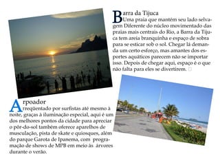 Arpoador 
Freqüentado por surfistas até mesmo à noite, graças à iluminação especial, aqui é um dos melhores pontos da cidade para apreciar o pôr-do-sol também oferece aparelhos de musculação, pista de skate e quiosques, além do parque Garota de Ipanema, com programação de shows de MPB em meio às árvores durante o verão. Barra da Tijuca 
Uma praia que mantém seu lado selvagem Diferente do núcleo movimentado das praias mais centrais do Rio, a Barra da Tijuca tem areia branquinha e espaço de sobra para se esticar sob o sol. Chegar lá demanda um certo esforço, mas amantes dos esportes aquáticos parecem não se importar isso. Depois de chegar aqui, espaço é o que não falta para eles se divertirem.   