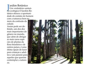 Jardim Botânico 
Um verdadeiro santuário ecológico O Jardim Botânico oferece a oportunidade do contato do homem com a natureza bem no meio da confusão da cidade. 
Assim pode ser definido, um dos dez mais importantes do gênero no mundo, que além de abrigar as mais raras espécies de plantas da flora brasileira e de outros países, é uma ótima opção de lazer para crianças e adultos e um passeio para aqueles que querem contemplar a natureza.  