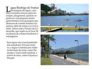 Lagoa Rodrigo de Freitas 
Às margens da lagoa, o público encontra ciclovia, pista de cooper, playground, quadras esportivas e um pequeno centro gastronômico com quiosques que oferecem de comida italiana à japonesa, além de música ao vivo à noite. Anexo está o Parque da Catacumba, que expõe ao ar livre 30 esculturas de artistas brasileiros e estrangeiros. 
Suas águas são o local preferido dos remadores. Por esse motivo, a lagoa é rodeada por clubes tradicionais do remo, como Flamengo e Vasco (sede náutica), e outros de lazer, como Caiçaras e Piraquê.  