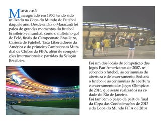 Maracanã 
inaugurado em 1950, tendo sido utilizado na Copa do Mundo de Futebol daquele ano. Desde então, o Maracanã foi palco de grandes momentos do futebol brasileiro e mundial, como o milésimo gol de Pelé, finais do Campeonato Brasileiro, Carioca de Futebol, Taça Libertadores da América e do primeiro Campeonato Mundial de Clubes da FIFA, além de competições internacionais e partidas da Seleção Brasileira. 
Foi um dos locais de competição dos Jogos Pan-Americanos de 2007, recebendo o futebol, as cerimônias de abertura e de encerramento. Sediará o futebol e as cerimônias de abertura e encerramento dos Jogos Olímpicos de 2016, que serão realizados na cidade do Rio de Janeiro. 
Foi também o palco da partida final da Copa das Confederações de 2013 e da Copa do Mundo FIFA de 2014  