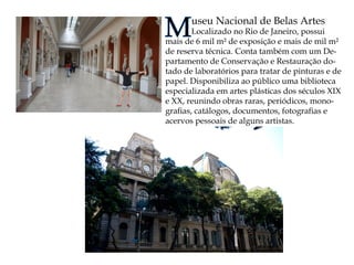 Museu Nacional de Belas Artes 
Localizado no Rio de Janeiro, possui mais de 6 mil m² de exposição e mais de mil m² de reserva técnica. Conta também com um Departamento de Conservação e Restauração dotado de laboratórios para tratar de pinturas e de papel. Disponibiliza ao público uma biblioteca especializada em artes plásticas dos séculos XIX e XX, reunindo obras raras, periódicos, monografias, catálogos, documentos, fotografias e acervos pessoais de alguns artistas.  