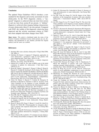 J Hepatobiliary Pancreat Sci (2012) 19:578–585 585 
Conclusion 
The updated Tokyo Guidelines (TG13) introduce a new 
standard for the diagnosis and severity assessment of acute 
cholecystitis. In the TG13 diagnostic criteria, a ‘‘sus-pected’’ 
diagnosis is achieved when one item from section 
A and one item from section B are present. A ‘‘definite’’ 
diagnosis is achieved when imaging findings characteristic 
of acute cholecystitis (Item C) are also present. Compared 
with TG07, the validity of the diagnostic criteria has been 
improved and the severity assessment criteria of TG07 
have been adopted with minor changes from TG07. 
Open Access This article is distributed under the terms of the 
Creative Commons Attribution License which permits any use, dis-tribution, 
and reproduction in any medium, provided the original 
author(s) and the source are credited. 
References 
1. Strasberg SM. Acute calculous cholecystitis. N Engl J Med 2008; 
358: 2804–11. 
2. Eskelinen M, Ikonen J, Lipponen P. Diagnostic approaches in 
acute cholecystitis; a prospective study of 1333 patients with 
acute abdominal pain. Theor Surg. 1993;8:15–20. 
3. Halasz NA. Counterfeit cholecystitis, a common diagnostic 
dilemma. Am J Surg. 1975;130:189–93. 
4. Johnson H Jr, Cooper B. The value of HIDA scans in the initial 
evaluation of patients for cholecystitis. J Natl Med Assoc. 
1995;87:27–32. 
5. Hirota M, Takada T, Kawarada Y, Nimura Y, Miura F, Hirata K, 
Mayumi T, Yoshida M, Strasberg S, Pitt H, Gadacz TR, de Santi-banes 
E, Gouma DJ, Solomkin JS, Belghiti J, Neuhaus H, Bu¨chler 
MW, Fan ST, Ker CG, Padbury RT, Liau KH, Hilvano SC, Belli G, 
Windsor JA, Dervenis C. Diagnostic criteria and severity assess-ment 
of acute cholecystitis: TokyoGuidelines. J Hepatobiliary 
Pancreat Surg. 2007;14(1):78–82 (Epub 2007 Jan 30). 
6. Yokoe M, Takada T, Mayumi T, Yoshida M, Hasegawa H, 
Norimizu S, Hayashi K, Umemura S, Orito E. Accuracy of the 
Tokyo Guidelines for the diagnosis of acute cholangitis and 
cholecystitis taking into consideration the clinical practice pattern 
in Japan. J Hepatobiliary Pancreat Sci. 2011;18:250–7. 
7. Ralls PW, Colletti PM, Lapin SA, Chandrasoma P, Boswell WD 
Jr, Ngo C, Radin DR, Halls JM. Real-time sonography in sus-pected 
acute cholecystitis. Prospective evaluation of primary and 
secondary signs. Radiology. 1985; 155(3):767–71. 
8. Hunt DR, Chu FC. Gangrenous cholecystitis in the laparoscopic 
era. Aust NZ J Surg. 2000;70:428–30. 
9. Alobaidi M, Gupta R, Jafri SZ, Fink-Bennet DM. Current trends 
in imaging evaluation of acute cholecystitis. Emerg Radiol. 
2004;10:256–8. 
10. Rosen Cl, Brown DF, Chang Y, Moore C, Averill NJ, Arkoff LJ, 
Mccabe CJ, Wolfe RE. Ultrasonography by emergency physi-cians 
in patients with suspected cholecystitis. Am J Emerg Med 
2001; 19: 32–36. 
11. Kendall JL, Shimp RJ. Performance and interpretation of focused 
right upper quadrant ultrasound by emergency. J Emerg Med. 
2001;21:7–13. 
12. Fidler J, Paulson EK, Layfield L. CT evaluation of acute cholecys-titis: 
findings and usefulness in diagnosis. AJR. 1996;166:1085–8. 
13. Gruber PJ, Silverman RA, Gottesfeld S, Flaster E. Presence of 
fever and leukocytosis in acute cholecystitis. Ann Emerg Med. 
1996;28:273–7. 
14. Lee SW, Yang SS, Chang CS, Yeh HJ. Impact of the Tokyo 
guidelines on the management of patients with acute calculous 
cholecystitis. J Gastroenterol Hepatol. 2009; 24(12):1857–61 
(Epub). 
15. Lee SW, Chang CS, Lee TY, Tung CF, Peng YC. The role of the 
Tokyo guidelines in the diagnosis of acute calculous cholecysti-tis. 
J Hepatobiliary Pancreat Sci. 2010; 17(6): 879–84 (Epub 2010 
Apr 24). 
16. Juvonen T, Kiviniemi H, Niemela O, Kairaluoma MI. Diagnostic 
accuracy of ultrasonography and C reactive protein concentration 
in acute cholecystitis: a prospective clinical study. Eur J Surg. 
1992;158:365–9. 
17. Nguyen L, Fagan SP, Lee TC, Aoki N, Itani KM, Berger DH, 
Awad SS. Use of a predictive equation for diagnosis of acute 
gangrenous cholecystitis. Am J Surg. 2004;188(5):463–6. 
18. Contini S, Corradi D, Busi N, Alessandri L, Pezzarossa A, 
Scarpignato C. Can gangrenous cholecystitis be prevented?: a 
plea against a ‘‘wait and see’’ attitude. J Clin Gastroenterol. 
2004;38(8):710–6. 
19. Girgin S, Gedik E, Tac¸yildiz IH, Akgu¨n Y, Bac¸ B, Uysal E. 
Factors affecting morbidity and mortality in gangrenous chole-cystitis. 
Acta Chir Belg. 2006; 106(5):545–9. 
20. Fagan SP, Awad SS, Rahwan K, Hira K, Aoki N, Itani KM, 
Berger DH. Prognostic factors for the development of gangrenous 
cholecystitis. Am J Surg. 2003;186(5):481–5. 
21. Aydin C, Altaca G, Berber I, Tekin K, Kara M, Titiz I. Prognostic 
parameters for the prediction of acute gangrenous cholecystitis. 
J Hepatobiliary Pancreat Surg. 2006;13(2):155–9. 
22. Yacoub WN, Petrosyan M, Sehgal I, Ma Y, Chandrasoma P, 
Mason RJ. Prediction of patients with acute cholecystitis 
requiring emergent cholecystectomy: a simple score. Gastroen-terol 
Res Pract. 2010; 2010:901739 (Epub 2010 Jun 8). 
23. Wang AJ, Wang TE, Lin CC, Lin SC, Shih SC. Clinical pre-dictors 
of severe gallbladder complications in acute acalculous 
cholecystitis. World J Gastroenterol. 2003;9(12):2821–3. 
24. McChesney JA, Northup PG, Bickston SJ. Acute acalculous 
cholecystitis associated with systemic sepsis and visceral arterial 
hypoperfusion: a case series and review of pathophysiology. Dig 
Dis Sci. 2003;48(10):1960–7. 
25. Young AL, Cockbain AJ, White AW, Hood A, Menon KV, 
Toogood GJ. Index admission laparoscopic cholecystectomy for 
patients with acute biliary symptoms: results from a specialist 
centre. HPB (Oxford). 2010;12(4):270–6. 
26. Vincent JL, Moreno R, Takala J, Willatts S, De Mendonc¸a A, 
Bruining H, Reinhart CK, Suter PM, Thijs LG. The SOFA 
(Sepsis-related Organ Failure Assessment) score to describe 
organ dysfunction/failure. On behalf of the Working Group on 
Sepsis-Related Problems of the European Society of Intensive 
Care Medicine. Intensive Care Med. 1996;22(7):707–10. 
27. Mayumi T, Takada T, Kawarada Y, Nimura Y, Yoshida M, Se-kimoto 
M, et al. Results of the Tokyo Consensus Meeting Tokyo 
Guidelines. J Hepatobiliary Pancreat Surg. 2007;14:114–21. 
28. Trowbridge RL, Rutkowski NK, Shojania KG. Does this patient 
have acute cholecystitis? JAMA. 2003;289:80–6. 
29. Weiss CA III, Schwartz RW. Current diagnosis and treatment of 
cholecystitis. Curr Surg. 2002;59:51–4. 
30. Asai K, Watanabe M, Kusachi S, Tanaka H, Matsukiyo H, Osawa 
A, Saito T, Kodama H, Enomoto T, Nakamura Y, Okamoto Y, 
Saida Y, Nagao J. Bacteriological analysis of bile in acute cho-lecystitis 
according to the Tokyo guidelines. J Hepatobiliary 
Pancreat Sci. 2011 (Epub ahead of print). 
123 
