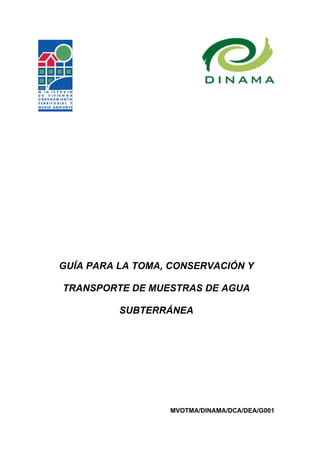 GUÍA PARA LA TOMA, CONSERVACIÓN Y

TRANSPORTE DE MUESTRAS DE AGUA

          SUBTERRÁNEA




                  MVOTMA/DINAMA/DCA/DEA/G001
 