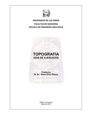 UNIVERSIDAD DE LOS ANDES
FACULTAD DE INGENIERIA
ESCUELA DE INGENIERIA GEOLOGICA
TOPOGRAFIA
GUIA DE EJERCICIOS
Profesora
M. Sc. María Elisa Elberg
Mérida, Venezuela
Mayo de 2002
 