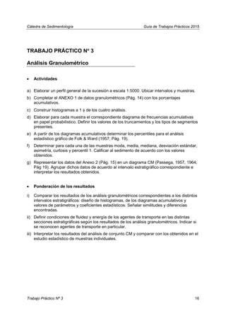 Cátedra de Sedimentología Guía de Trabajos Prácticos 2015
TRABAJO PRÁCTICO No
3
Análisis Granulométrico
• Actividades
a) Elaborar un perfil general de la sucesión a escala 1:5000. Ubicar intervalos y muestras.
b) Completar el ANEXO 1 de datos granulométricos (Pág. 14) con los porcentajes
acumulativos.
c) Construir histogramas a 1 φ de los cuatro análisis.
d) Elaborar para cada muestra el correspondiente diagrama de frecuencias acumulativas
en papel probabilístico. Definir los valores de los truncamientos y los tipos de segmentos
presentes.
e) A partir de los diagramas acumulativos determinar los percentiles para el análisis
estadístico gráfico de Folk & Ward (1957; Pág. 19).
f) Determinar para cada una de las muestras moda, media, mediana, desviación estándar,
asimetría, curtosis y percentil 1. Calificar al sedimento de acuerdo con los valores
obtenidos.
g) Representar los datos del Anexo 2 (Pág. 15) en un diagrama CM (Passega, 1957, 1964;
Pág 19). Agrupar dichos datos de acuerdo al intervalo estratigráfico correspondiente e
interpretar los resultados obtenidos.
• Ponderación de los resultados
i) Comparar los resultados de los análisis granulométricos correspondientes a los distintos
intervalos estratigráficos: diseño de histogramas, de los diagramas acumulativos y
valores de parámetros y coeficientes estadísticos. Señalar similitudes y diferencias
encontradas.
ii) Definir condiciones de fluidez y energía de los agentes de transporte en las distintas
secciones estratigráficas según los resultados de los análisis granulométricos. Indicar si
se reconocen agentes de transporte en particular.
iii) Interpretar los resultados del análisis de conjunto CM y comparar con los obtenidos en el
estudio estadístico de muestras individuales.
Trabajo Práctico Nº 3 16
 