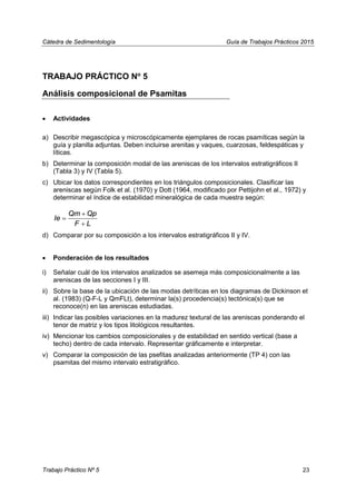 Cátedra de Sedimentología Guía de Trabajos Prácticos 2015
TRABAJO PRÁCTICO No
5
Análisis composicional de Psamitas
• Actividades
a) Describir megascópica y microscópicamente ejemplares de rocas psamíticas según la
guía y planilla adjuntas. Deben incluirse arenitas y vaques, cuarzosas, feldespáticas y
líticas.
b) Determinar la composición modal de las areniscas de los intervalos estratigráficos II
(Tabla 3) y IV (Tabla 5).
c) Ubicar los datos correspondientes en los triángulos composicionales. Clasificar las
areniscas según Folk et al. (1970) y Dott (1964, modificado por Pettijohn et al., 1972) y
determinar el índice de estabilidad mineralógica de cada muestra según:
Qm Qp
Ie
F L
+
=
+
d) Comparar por su composición a los intervalos estratigráficos II y IV.
• Ponderación de los resultados
i) Señalar cuál de los intervalos analizados se asemeja más composicionalmente a las
areniscas de las secciones I y III.
ii) Sobre la base de la ubicación de las modas detríticas en los diagramas de Dickinson et
al. (1983) (Q-F-L y QmFLt), determinar la(s) procedencia(s) tectónica(s) que se
reconoce(n) en las areniscas estudiadas.
iii) Indicar las posibles variaciones en la madurez textural de las areniscas ponderando el
tenor de matriz y los tipos litológicos resultantes.
iv) Mencionar los cambios composicionales y de estabilidad en sentido vertical (base a
techo) dentro de cada intervalo. Representar gráficamente e interpretar.
v) Comparar la composición de las psefitas analizadas anteriormente (TP 4) con las
psamitas del mismo intervalo estratigráfico.
Trabajo Práctico Nº 5 23
 