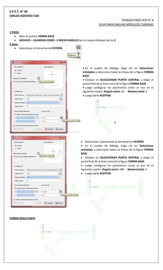 E.P.E.T. N° 38
DIBUJO ASISTIDO CAD
TRABAJO PRACTICO N° 4
GUIA PARA DIBUJAR MÓDULOS TUBERIAS
1 PASO:
 Abrir el archivo FORMA BASE
 ARCHIVO – GUARDAR COMO –3 BOCAS ANGULO (en la carpeta bloques del tp 4)
2 paso:
 Seleccionar la herramienta PATRÓN
 En el cuadro de diálogo, haga clic en Seleccionar
entidades y seleccione todas las líneas de la figura FORMA
BASE
 Clickear en SELECCIONAR PUNTO CENTRAL y elegir el
punto final de la línea recta de la figura FORMA BASE
 Luego configurar los parámetros como se ven en el
siguiente cuadro: Ángulo entre: 45 - Número total: 2
 Luego darle ACEPTAR
 Seleccionar nuevamente la herramienta PATRÓN
 En el cuadro de diálogo, haga clic en Seleccionar
entidades y seleccione todas las líneas de la figura FORMA
BASE
 Clickear en SELECCIONAR PUNTO CENTRAL y elegir el
punto final de la línea recta de la figura FORMA BASE
 Luego configurar los parámetros como se ven en el
siguiente cuadro: Ángulo entre: 180 - Número total: 2
 Luego darle ACEPTAR
FORMA RESULTANTE
 