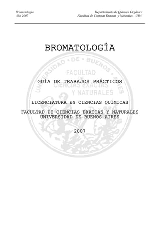 Bromatología Departamento de Química Orgánica
Año 2007 Facultad de Ciencias Exactas y Naturales - UBA
BROMATOLOGÍA
GUÍA DE TRABAJOS PRÁCTICOS
LICENCIATURA EN CIENCIAS QUÍMICAS
FACULTAD DE CIENCIAS EXACTAS Y NATURALES
UNIVERSIDAD DE BUENOS AIRES
2007
 