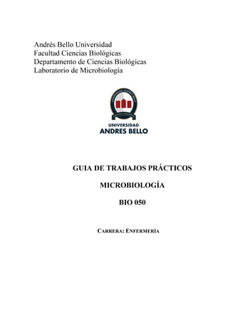 Andrés Bello Universidad
Facultad Ciencias Biológicas
Departamento de Ciencias Biológicas
Laboratorio de Microbiología




            GUIA DE TRABAJOS PRÁCTICOS

                    MICROBIOLOGÍA

                          BIO 050


                   CARRERA: ENFERMERÍA
 