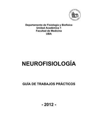 Departamento de Fisiología y Biofísica
         Unidad Académica 1
        Facultad de Medicina
                UBA




NEUROFISIOLOGÍA


GUÍA DE TRABAJOS PRÁCTICOS




              - 2012 -
 