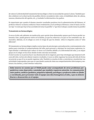 9TDAH en el aula: Guía para docentes
de valorar la efectividad del tratamiento farmacológico o bien la necesidad de ajustar la dosis. También pue-
den colaborar en la observación de posibles efectos secundarios tales como, irritabilidad, dolor de cabeza,
nauseas, disminución del apetito, etc., y trasladar la información a los padres.
Es importante que cuando el alumno muestre resultados positivos tras la administración del fármaco, el
profesor refuerce su buena conducta o buen rendimiento y no lo atribuya al fármaco; como lo haría con fra-
ses tipo “se nota que hoy te has acordado de tomar la pastilla” o “que bien trabajas cuando tomas la pastilla”.
Tratamiento no farmacológico
A veces el niño sale adelante sin medicación, pero quizás tiene demasiados apoyos que le hacen perder au-
tonomía. Esto puede generar estrés en la familia ya que los esfuerzos a lo que se ven sometidos son de-
masiados. Además, en el colegio se corre el riesgo de que los demás niños le etiqueten como el “niño
diferente”.
El tratamiento no farmacológico implica varios tipos de psicoterapia: psicoeducación y entrenamiento a los
padres para controlar el comportamiento del niño, para prevenir y anticipar las reacciones explosivas, te-
rapia familiar e individual que reduce el stress en la familia debido a la enfermedad del niño, y un mayor
apoyo en el colegio en las áreas donde el niño está más necesitado.
A nivel escolar no se precisa hacer una disminución de la exigencia, pero hay estrategias que mejoran la efi-
cacia del niño a la hora de obtener mejores resultados. A veces se debe organizar las tareas del niño de forma
secuencial, ya que él no se puede organizar sólo. También se enseña al niño a controlarse y monitorizar sus
actividades inapropiadas, para que se vaya dando cuenta de cómo sus comportamientos interrumpen y mo-
lestan a los demás, y cómo intentar reducirlos.
Debe tenerse en cuenta que el TDAH puede estar acompañado de otros problemas psi-
quiátricos como depresión o ansiedad, que también requieren atención. La comunicación
entre padres, médicos (pediatra, psiquiatra infantil), psicólogos y profesores debe ser fluida
y coordinada, para presentar todo el equipo una idea homogénea al niño, y que no detecte
fisuras o desacuerdos en el equipo.
,
 
