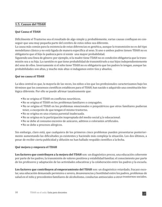 TDAH en el aula: Guía para docentes10
1.5. Causas del TDAH
Qué Causa el TDAH
Difícilmente el Trastorno sea el resultado de algo simple y, probablemente, varias causas confluyan en con-
seguir que una muy pequeña parte del cerebro de estos niños sea diferente.
La causa más común para la existencia de estas diferencias es genética, aunque la transmisión no es del tipo
mendeliano clásico y no está ligada de manera específica al sexo. Si uno o ambos padres tienen TDAH no es
obligatorio que el hijo lo padezca pero sí existe una mayor probabilidad.
Siguiendo una línea de género: por ejemplo, si la madre tiene TDAH no es condición obligatoria que la trans-
misión sea a su hija. La cuestión es que tiene probabilidad de transmitírselo a sus hijos independientemente
del sexo de ellos. Inversamente si el niño tiene TDAH no es obligatorio que los padres lo tengan
probabilidades son altas, y mucho más altas si indagamos entre tíos y abuelos.
Qué no causa el TDAH
La idea central es que, la mayoría de las veces, los niños a los que los profesionales caracterizamos bajo los
términos que los consensos científicos establecen para el TDAH, han nacido o adquirido una constitución bio-
lógica diferente. Por ello se puede afirmar taxativamente que:
No se origina el TDAH en conflictos neuróticos.
No se origina el TDAH en los problemas familiares o conyugales.
No se origina el TDAH en los problemas emocionales o psiquiátricos que otros familiares pudieran
tener, a excepción de que tengan el mismo trastorno.
No se origina en una crianza parental inadecuada.
No se origina en la participación inapropiada del medio social y/o educacional.
No se debe al consumo excesivo de azúcares, aditivos o colorantes artificiales.
No se debe a procesos alérgicos.
Sin embargo, claro está, que cualquiera de los primeros cinco problemas pueden presentarse posterior-
mente aumentando las dificultades ya existentes y haciendo más compleja la situación. Los dos últimos, a
pesar de recibir cierta publicidad y difusión no han hallado respaldo científico a la fecha.
Qué mejora y empeora el TDAH
Los factores que contribuyen a la mejora del TDAH son: un diagnóstico precoz, una educación coherente
por parte de los padres, la transmisión de valores positivos y estabilidad familiar, el conocimiento por parte
de los profesores y adaptación de las actividades educativas y la colaboración entre los padres y la escuela.
Los factores que contribuyen al empeoramiento del TDAH son: un diagnóstico retardado, fracaso esco-
lar, una educación demasiado permisiva o severa, desavenencias y hostilidad entre los padres, problemas de
salud en el niño y precedentes familiares de alcoholismo, conductas antisociales u otros trastornos sociales.
, aunque las
 