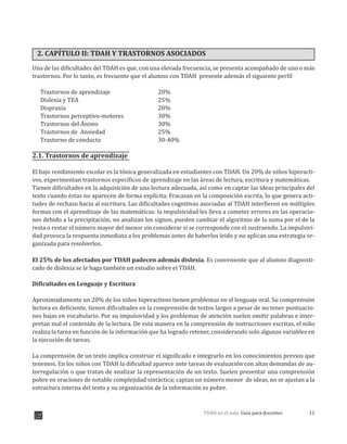 11TDAH en el aula: Guía para docentes
2. CAPÍTULO II: TDAH Y TRASTORNOS ASOCIADOS
Una de las dificultades del TDAH es que, con una elevada frecuencia, se presenta acompañado de uno o más
trastornos. Por lo tanto, es frecuente que el alumno con TDAH presente además el siguiente perfil
Trastornos de aprendizaje 20%
Dislexia y TEA 25%
Dispraxia 20%
Trastornos perceptivo-motores 30%
Trastornos del Ánimo 30%
Trastornos de Ansiedad 25%
Trastorno de conducta 30-40%
2.1. Trastornos de aprendizaje
El bajo rendimiento escolar es la tónica generalizada en estudiantes con TDAH. Un 20% de niños hiperacti-
vos, experimentan trastornos específicos de aprendizaje en las áreas de lectura, escritura y matemáticas.
Tienen dificultades en la adquisición de una lectura adecuada, así como en captar las ideas principales del
texto cuando éstas no aparecen de forma explícita. Fracasan en la composición escrita, lo que genera acti-
tudes de rechazo hacia al escritura. Las dificultades cognitivas asociadas al TDAH interfieren en múltiples
formas con el aprendizaje de las matemáticas: la impulsividad les lleva a cometer errores en las operacio-
nes debido a la precipitación; no analizan los signos, pueden cambiar el algoritmo de la suma por el de la
resta o restar el número mayor del meno sin considerar si se corresponde con el sustraendo. La impulsivi-
dad provoca la respuesta inmediata a los problemas antes de haberlos leído y no aplican una estrategia or-
ganizada para resolverlos.
El 25% de los afectados por TDAH padecen además dislexia. Es conveniente que al alumno diagnosti-
cado de dislexia se le haga también un estudio sobre el TDAH.
Dificultades en Lenguaje y Escritura
Aproximadamente un 20% de los niños hiperactivos tienen problemas en el lenguaje oral. Su comprensión
lectora es deficiente, tienen dificultades en la comprensión de textos largos a pesar de no tener puntuacio-
nes bajas en vocabulario. Por su impulsividad y los problemas de atención suelen omitir palabras e inter-
pretan mal el contenido de la lectura. De esta manera en la comprensión de instrucciones escritas, el niño
realiza la tarea en función de la información que ha logrado retener, considerando solo algunas variables en
la ejecución de tareas.
La comprensión de un texto implica construir el significado e integrarlo en los conocimientos previos que
tenemos. En los niños con TDAH la dificultad aparece ante tareas de evaluación con altas demandas de au-
torregulación o que tratan de analizar la representación de un texto. Suelen presentar una comprensión
pobre en oraciones de notable complejidad sintáctica; captan un número menor de ideas, no se ajustan a la
estructura interna del texto y su organización de la información es pobre.
r
 