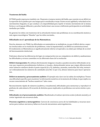13TDAH en el aula: Guía para docentes
Trastornos del habla
El TDAH puede expresarse también con Dispraxia o torpeza motora del habla, que consiste en un déficit en
la expresión de la palabra por una lengua poco coordinada o torpe. Existe escasa agilidad y velocidad en los
movimientos linguales, lo que conduce a la imposibilidad para repetir el mismo movimiento de la misma
forma y a un lenguaje difluente y peculiar. Suelen tener una escasa o deficiente participación en actividades
mediadas por habla.
En general, los niños con trastornos de la articulación tienen más problemas en su coordinación motora y
más signos neurológicos “blandos” que los niños normales.
Dificultades en el aprendizaje de las Matemáticas.
Para los alumnos con TDAH, las dificultades en matemáticas se multiplican, ya que el déficit afecta a aspec-
tos involucrados en la resolución de problemas, como la impulsividad y un déficit en autoinstrucciones.
El rendimiento en Matemáticas es significativamente inferior al esperado a su edad y por debajo de su nivel
de funcionamiento intelectual.
Podremos observar las diferencias de logro en comparación con sus compañeros sin déficit y analizaremos
las dificultades y errores cometidos en las diferentes fases de la resolución
Déficit visoespaciales: No utilizan efectivamente imágenes visuales y pueden encontrar dificultades en ta-
reas que requieren procedimientos holísticos y visuales, obstaculizando tareas que exigen diferenciación
entre números similares desde el punto espacial (6 y 9), símbolos, monedas, manecillas del reloj; memori-
zar ordenadamente los números de cantidades (escribe 12 por 21); alinear números para hacer operacio-
nes.
Déficit en memoria y procesamiento auditivo: El ejemplo más claro son las tablas de multiplicar. Tienen
una dificultad específica para mantener la información numérica en la memoria de trabajo, lo que explica su
escaso conocimiento de “hechos numéricos” tales como:
Reconocimiento rápido de números (auditiva y visualmente); dificultades para memorizar y reproducir el
grafismo de cada número; El recuerdo de distintos pasos implicados en problemas con varios niveles o pro-
cesos…
Dificultades en el procesamiento auditivo: Manifestado al realizar ejercicios orales (cálculo mental) y al
contar siguiendo una secuencia dada.
Procesos cognitivos y metacognitivos: Carecen de conciencia acerca de las habilidades y recursos nece-
sarios para realizar una tarea y fallan en el uso de mecanismos autorregulatorios.
 