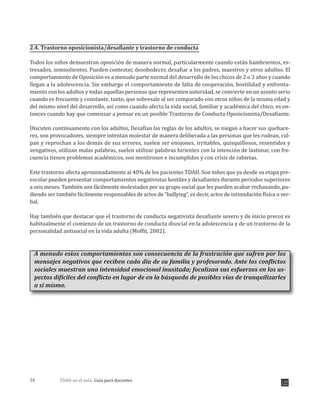 TDAH en el aula: Guía para docentes16
2.4. Trastorno oposicionista/desafiante y trastorno de conducta
Todos los niños demuestran oposición de manera normal, particularmente cuando están hambrientos, es-
tresados, somnolientos. Pueden contestar, desobedecer, desafiar a los padres, maestros y otros adultos. El
comportamiento de Oposición es a menudo parte normal del desarrollo de los chicos de 2 o 3 años y cuando
llegan a la adolescencia. Sin embargo el comportamiento de falta de cooperación, hostilidad y enfrenta-
miento con los adultos y todas aquellas personas que representen autoridad, se convierte en un asunto serio
cuando es frecuente y constante, tanto, que sobresale al ser comparado con otros niños de la misma edad y
del mismo nivel del desarrollo, así como cuando afecta la vida social, familiar y académica del chico, es en-
tonces cuando hay que comenzar a pensar en un posible Trastorno de Conducta Oposicionista/Desafiante.
Discuten continuamente con los adultos, Desafían las reglas de los adultos, se niegan a hacer sus quehace-
res, son provocadores, siempre intentan molestar de manera deliberada a las personas que les rodean, cul-
pan y reprochan a los demás de sus errores, suelen ser enojones, irritables, quisquillosos, resentidos y
vengativos, utilizan malas palabras, suelen utilizar palabras hirientes con la intención de lastimar, con fre-
cuencia tienen problemas académicos, son mentirosos e incumplidos y con crisis de rabietas.
Este trastorno afecta aproximadamente al 0% de los pacientes TDAH. Son niños que ya desde su etapa pre-
escolar pueden presentar comportamientos negativistas hostiles y desafiantes durante periodos superiores
a seis meses. También son fácilmente molestados por su grupo social que les pueden acabar rechazando, pu-
diendo ser también fácilmente responsables de actos de “bullying”, es decir, actos de intimidación física o ver-
bal.
Hay también que destacar que el trastorno de conducta negativista desafiante severo y de inicio precoz es
habitualmente el comienzo de un trastorno de conducta disocial en la adolescencia y de un trastorno de la
personalidad antisocial en la vida adulta (Moffit, 2002).
A menudo estos comportamientos son consecuencia de la frustración que sufren por los
mensajes negativos que reciben cada día de su familia y profesorado. Ante los conflictos
sociales muestran una intensidad emocional inusitada; focalizan sus esfuerzos en los as-
pectos difíciles del conflicto en lugar de en la búsqueda de posibles vías de tranquilizarles
a sí mismo.
4
 