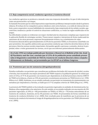 17TDAH en el aula: Guía para docentes
2.5. Baja competencia social, conductas agresivas y trastorno disocial
Las conductas agresivas se producen a menudo como una respuesta desmedida a lo que el niño interpreta
como una provocación o un ataque.
Es bastante frecuente que los niños hiperactivos experimenten problemas interpersonales desde la primera
infancia. El rechazo de los compañeros parece obedecer, entre otros factores, a su estilo de interacción mo-
lesto y poco cooperativo: escasas habilidades de comunicación, baja comprensión de las señales sociales, ego-
centrismo, tendencia a perder el control en situaciones conflictivas, o a violar las reglas establecidas en los
juegos.
Sus dificultades sociales se evidencian con mayor claridad ante las situaciones complejas que requieren de
la aplicación flexible de estrategias sociales. Tienen menor empatía e interpretan de forma inadecuada las
emociones de las otras personas; expresan frecuentemente tristeza, ira y sentimientos de culpa.
El trastorno disocial afecta aproximadamente al 25% de los pacientes TDAH, es el trastorno comórbido con
peor pronóstico. Son aquellos adolescentes que presentan conductas que violan los derechos básicos de las
personas o bien las normas sociales importantes. Así pueden agredir a personas o animales, destruir la pro-
piedad, robar o violar gravemente las normas, con lo que son enfermos potencialmente delincuentes.
En el año 1994 un trabajo publicado por Eyestone y Howeel en el Bulletin of the Am. Acad.
Of Psychiatry and the Law, concluía que el 25% de la población presa estudiada presen-
taba el diagnóstico comórbido de TDA-H y trastorno de conducta disocial y datos cotejados
últimamente en Holanda y así presentados por la EFCAP en el último Congreso.
2.6. Trastornos por uso de sustancias (drogodependencia)
Estudios realizados con pacientes que consultan por problemas derivados del consumo de alcohol, cocaína
o heroína, han encontrado una mayor prevalencia del TDAH respecto a la población general. Se estima que
entre el 31% y el 75 % de pacientes con trastorno por dependencia al alcohol presentan criterios DSM-IV
de TDAH en la infancia, y hasta un 35% de pacientes cocainómanos presentan un TDAH (Levin et al., 1998;
Wilens et al., 2000). Asimismo, en un estudio realizado con pacientes en tratamiento de mantenimiento con
metadona por dependencia a heroína, se halló que el 17 % cumplían criterios de TDAH (King et al., 1999).
La presencia del TDAH también se ha evaluado en pacientes ingresados en unidades de desintoxicación, ha-
llándose cifras equiparables a las anteriores. En este sentido, en un estudio realizado con una muestra de 201
pacientes ingresados, el 24% (n = 48) presentaban un TDAH y el 39% (n = 79) tenían antecedentes de un
trastorno de conducta. Asimismo, de los 48 pacientes con TDAH, 34 presentaban de forma comórbida un
trastorno de conducta (Schubiner et al., 2000). Este resultado pone de manifiesto que la presencia de un
trastorno de conducta incrementa el riesgo de drogodependencias en los pacientes con TDAH (Abramowitz
et al., 2004).
 