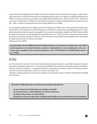 TDAH en el aula: Guía para docentes18
La persistencia del diagnóstico de TDAH más allá de la adolescencia también parece jugar un papel desta-
cado, dado que el riesgo de desarrollar una drogodependencia parece ser mayor en aquellos pacientes con
TDAH en los que el trastorno se mantiene en la edad adulta (Sullivan et al., 2001). Entre el 17% - 45% de los
casos que consultan por un TDAH en la vida adulta, presentan un abuso o dependencia de alcohol y entre el
9% - 30%, un abuso o dependencia de otras drogas (Wilens et al., 2000).
La investigación realizada en los últimos años, ha revelado que el TDAH es por si sólo, un factor de riesgo para
desarrollar un TUS (Davids et al., 2005; Sharps et al., 2005). En comparación a la población general, e inde-
pendientemente de otros trastornos psiquiátricos asociados, los pacientes adultos con TDAH tienen el doble
de riesgo de presentar una drogodependencia (Biederman et al., 1995). Si a ello se suma la presencia de un
trastorno de conducta durante la infancia, o de un trastorno antisocial de la personalidad en la vida adulta,
el riesgo de desarrollar un TUS es aun mayor
(Mannuzza et al., 2004).
Las personas con un TDAH durante la infancia inician el consumo de sustancias a una edad
más temprana y la evolución hacia un abuso o dependencia es más rápida que en las per-
sonas que no padecen este trastorno (Spencer et al., 1998; Wilens et al 2000; Biederman et
al., 1998).
2.7. Tics
Los Tics nerviosos son uno de los efectos secundarios que pueden aparecer: sacudidas abruptas de peque-
ños grupos musculares de la cara o, con menor probabilidad, de otras partes del cuerpo: guiños, parpadeos,
muecas, sacudir los hombros… son algunos de los tics que pueden presentarse. Otros son vocales y pueden
consistir en sonidos repentinos, ruidos con la nariz, carraspeo, tos…
Cuando la combinación de tics corporales y vocales es muy intensa recibe el nombre de Síndrome de Guillé
de la Tourette.
El grado de dificultad que los alumnos presenten depende de:
La gravedad de la disfunción neurológica de fondo.
La convivencia (o comorbilidad) con otros trastornos.
El ajuste emocional y la autoestima.
El grado en el que la educación recibida pueda influir en la moderación de los síntomas.
 
