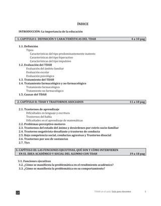 1TDAH en el aula: Guía para docentes
ÍNDICE
INTRODUCCIÓN: La importancia de la educación
1. CAPITULO I: DEFINICIÓN Y CARACTERÍSTICAS DEL TDAH 4 a 10 pag
1.1. Definición
Tipos:
Características del tipo predominantemente inatento
Características del tipo hiperactivo
Características del tipo impulsivo
1.2. Evaluación del TDAH
Evaluación del ámbito familiar
Evaluación escolar
Evaluación psicológica
1.3. Tratamiento del TDAH
1.4. Tratamiento farmacológico y no farmacológico
Tratamiento farmacológico
Tratamiento no farmacológico
1.5. Causas del TDAH
2. CAPÍTULO II: TDAH Y TRASTORNOS ASOCIADOS 11 a 18 pag
2.1. Trastornos de aprendizaje
Dificultades en lenguaje y escritura
Trastornos del habla
Dificultades en el aprendizaje de matemáticas
2.2. Problemas perceptivo-motores
2.3. Trastornos del estado del ánimo y desórdenes por estrés socio-familiar
2.4. Trastorno negativista-desafiante y trastorno de conducta
2.5. Baja competencia social, conductas agresivas y Trastorno disocial
2.6. Trastornos por uso de sustancias
2.7. Tics
3. CAPÍTULO III: LAS FUNCIONES EJECUTIVAS, QUÉ SON Y CÓMO INTERFIEREN
EN EL ÁREA ACADÉMICO Y SOCIAL DEL ALUMNO CON TDAH 19 a 18 pag
3.1. Funciones ejecutivas
3.2. ¿Cómo se manifiesta la problemática en el rendimiento académico?
3.3. ¿Cómo se manifiesta la problemática en su comportamiento?
 