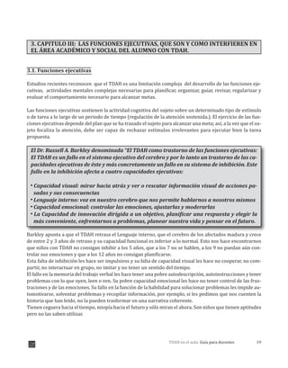 19TDAH en el aula: Guía para docentes
3. CAPITULO III: LAS FUNCIONES EJECUTIVAS, QUE SON Y COMO INTERFIEREN EN
EL ÁREA ACADÉMICO Y SOCIAL DEL ALUMNO CON TDAH.
3.1. Funciones ejecutivas
Estudios recientes reconocen que el TDAH es una limitación compleja del desarrollo de las funciones eje-
cutivas, actividades mentales complejas necesarias para planificar, organizar, guiar, revisar, regularizar y
evaluar el comportamiento necesario para alcanzar metas.
Las funciones ejecutivas sostienen la actividad cognitiva del sujeto sobre un determinado tipo de estímulo
o de tarea a lo largo de un periodo de tiempo (regulación de la atención sostenida.). El ejercicio de las fun-
ciones ejecutivas depende del plan que se ha trazado el sujeto para alcanzar una meta; así, a la vez que el su-
jeto focaliza la atención, debe ser capaz de rechazar estímulos irrelevantes para ejecutar bien la tarea
propuesta.
El Dr. Russell A. Barkley denominada “El TDAH como trastorno de las funciones ejecutivas:
El TDAH es un fallo en el sistema ejecutivo del cerebro y por lo tanto un trastorno de las ca-
pacidades ejecutivas de éste y más concretamente un fallo en su sistema de inhibición. Este
fallo en la inhibición afecta a cuatro capacidades ejecutivas:
Capacidad visual: mirar hacia atrás y ver o rescatar información visual de acciones pa-
sadas y sus consecuencias
Lenguaje interno: voz en nuestro cerebro que nos permite hablarnos a nosotros mismos
Capacidad emocional: controlar las emociones, ajustarlas y moderarlas
La Capacidad de innovación dirigida a un objetivo, planificar una respuesta y elegir la
más conveniente, enfrentarnos a problemas, planear nuestra vida y pensar en el futuro.
Barkley apunta a que el TDAH retrasa el Lenguaje interno, que el cerebro de los afectados madura y crece
de entre 2 y 3 años de retraso y su capacidad funcional es inferior a lo normal. Esto nos hace encontrarnos
que niños con TDAH no consigan inhibir a los 5 años, que a los 7 no se hablen, a los 9 no puedan aún con-
trolar sus emociones y que a los 12 años no consigan planificarse.
Esta falta de inhibición les hace ser impulsivos y su falta de capacidad visual les hace no cooperar, no com-
partir, no interactuar en grupo, no imitar y no tener un sentido del tiempo.
El fallo en la memoria del trabajo verbal les hace tener una pobre autodescripción, autoinstrucciones y tener
problemas con lo que oyen, leen o ven. Su pobre capacidad emocional les hace no tener control de las frus-
traciones y de las emociones. Su fallo en la función de la habilidad para solucionar problemas les impide au-
tomotivarse, solventar problemas y recopilar información, por ejemplo, si les pedimos que nos cuenten la
historia que han leído, no la pueden trasformar en una narrativa coherente.
Tienen ceguera hacia el tiempo, miopía hacia el futuro y sólo miran el ahora. Son niños que tienen aptitudes
pero no las saben utilizar.
 