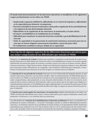 TDAH en el aula: Guía para docentes20
El inadecuado funcionamiento de las funciones ejecutivas se manifiesta en los siguientes
rasgos predominantes en los niños con TDAH:
Inadecuada respuesta inhibitoria, dificultades en el control de impulsos y dificultades
en la capacidad para demorar recompensas.
Excesiva actividad en tareas irrelevantes o bien pobre regulación de la actividad frente
a la exigencia de una determinada situación.
Dificultades en la regulación de las emociones, la motivación y el estar alerta.
Su mayor variabilidad en el rendimiento de su trabajo.
Dificultad para mantener la atención de forma sostenida y gran facilidad para la dis-
tracción
Falta de capacidad en la generación de motivación intrínseca necesaria para las ta-
reas que no tienen ninguna consecuencia inmediata o atracción para ellos.
El rendimiento académico está por debajo de su capacidad.
Descripción de algunos aspectos de las diferentes funciones ejecutivas para
una mejor comprensión de las dificultades que entraña el TDAH.
Respecto a la memoria de trabajo (sistema que mantiene y manipula la información de manera tem-
poral) destacamos las dificultades que tienen los niños en la habilidad para retener en la mente aquella
información necesaria para guiar las acciones, recordar el hacer las cosas en el futuro cercano, dificul-
tad para memorizar y seguir instrucciones, olvidar una información mientras trabaja en otra, dificultad
para memorizar datos matemáticos, de ortografía; como también la dificultad para manipular y trans-
formar la información que almacena al servicio de guiar su conducta hacia un objetivo.
La función de la voz privada de la mente tiene que ver con el desarrollo del lenguaje interno, el cual
usamos todos para conversar con uno mismo, dirigir y regir el comportamiento; las dificultades que tie-
nen los niños con TDAH en esta función les entorpece en la autorregulación de la conducta (no saben si
están comportándose adecuadamente en una situación determinada). Un niño sin el trastorno sería
capaz de darse cuenta e indicarse internamente cuales son los pasos que ha de seguir para adaptarse a
una determinada situación; en la habilidad para seguir reglas(porque no recuerdan las pautas que les han
dado) y dar seguimiento a los planes(cuando deciden hacer algo, no siguen los pasos necesarios para lo-
grar el objetivo).
La función para autorregular las emociones y la motivación también está afectada en los niños con
TDAH encontrando dificultades para vencer o buscar alternativas para superar obstáculos, siendo más
propensos a frustrarse y a no controlar bien sus emociones.
Las dificultades de la función de la habilidad para solucionar problemas les lleva a no planificar los
problemas de manera ordenada y a no prever estrategias, además se añade la dificultad para prestar
atención a los distintos aspectos de un problema al mismo tiempo, la incapacidad de inhibir tendencias
espontáneas que conducen a un error (al no pensar cuál va a ser la consecuencia de una acción, lo lle-
van a cabo sin poder evitar el error),captar lo esencial de una situación compleja y manejar el tiempo.
 