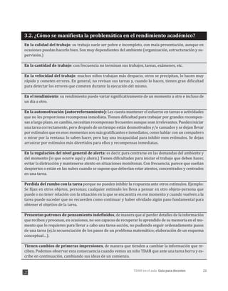 21TDAH en el aula: Guía para docentes
3.2. ¿Cómo se manifiesta la problemática en el rendimiento académico?
En la calidad del trabajo: su trabajo suele ser pobre e incompleto, con mala presentación, aunque en
ocasiones puedan hacerlo bien. Son muy dependientes del ambiente (organización, estructuración y su-
pervisión.)
En la cantidad de trabajo: con frecuencia no terminan sus trabajos, tareas, exámenes, etc.
En la velocidad del trabajo: muchos niños trabajan más despacio, otros se precipitan, lo hacen muy
rápido y cometen errores. En general, no revisan sus tareas y, cuando lo hacen, tienen gran dificultad
para detectar los errores que cometen durante la ejecución del mismo.
En el rendimiento: su rendimiento puede variar significativamente de un momento a otro e incluso de
un día a otro.
En la automotivación (autorreforzamiento): Les cuesta mantener el esfuerzo en tareas o actividades
que no les proporciona recompensa inmediata. Tienen dificultad para trabajar por grandes recompen-
sas a largo plazo, en cambio, necesitan recompensas frecuentes aunque sean irrelevantes. Pueden iniciar
una tarea correctamente, pero después de un tiempo están desmotivados y/o cansados y se dejan llevar
por estímulos que en esos momentos son más gratificantes e inmediatos, como hablar con un compañero
o mirar por la ventana: lo saben hacer, pero hay una incapacidad para inhibir esos estímulos. Se dejan
arrastrar por estímulos más divertidos para ellos y recompensas inmediatas.
En la regulación del nivel general de alerta: es decir, para centrarse en las demandas del ambiente y
del momento (lo que ocurre aquí y ahora.) Tienen dificultades para iniciar el trabajo que deben hacer,
evitar la distracción y mantenerse atento en situaciones monótonas. Con frecuencia, parece que sueñan
despiertos o están en las nubes cuando se supone que deberían estar atentos, concentrados y centrados
en una tarea.
Perdida del rumbo con la tarea porque no pueden inhibir la respuesta ante otros estímulos. Ejemplo:
Se fijan en otros objetos, personas; cualquier estimulo les lleva a pensar en otro objeto-persona que
puede o no tener relación con la situación en la que se encuentra en ese momento y cuando vuelven a la
tarea puede suceder que no recuerden como continuar y haber olvidado algún paso fundamental para
obtener el objetivo de la tarea.
Presentan patrones de pensamiento indefinidos, de manera que al perder detalles de la información
que reciben y procesan, en ocasiones, no son capaces de recuperar lo aprendido de su memoria en el mo-
mento que lo requieren para llevar a cabo una tarea-acción, no pudiendo seguir ordenadamente pasos
de una tarea (ej.la secuenciación de los pasos de un problema matemático; elaboración de un esquema
conceptual…).
Tienen cambios de primeras impresiones, de manera que tienden a cambiar la información que re-
ciben. Podemos observar esta consecuencia cuando vemos un niño TDAH que ante una tarea borra y es-
cribe en continuación, cambiando sus ideas de un comienzo.
 