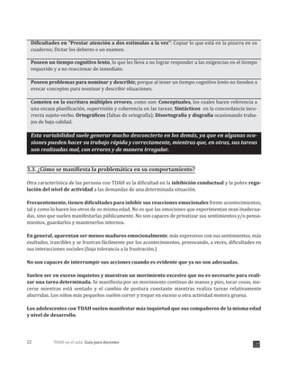 TDAH en el aula: Guía para docentes22
Dificultades en “Prestar atención a dos estimulas a la vez”: Copiar lo que está en la pizarra en su
cuaderno; Dictar los deberes o un examen.
Poseen un tiempo cognitivo lento, lo que les lleva a no lograr responder a las exigencias en el tiempo
requerido y a no reaccionar de inmediato.
Poseen problemas para nominar y describir, porque al tener un tiempo cognitivo lento no tienden a
evocar conceptos para nominar y describir situaciones.
Cometen en la escritura múltiples errores, como son: Conceptuales, los cuales hacen referencia a
una escasa planificación, supervisión y coherencia en las tareas; Sintácticos en la concordancia inco-
rrecta sujeto-verbo. Ortográficos (faltas de ortografía); Disortografía y disgrafía ocasionando traba-
jos de baja calidad.
Esta variabilidad suele generar mucho desconcierto en los demás, ya que en algunas oca-
siones pueden hacer su trabajo rápida y correctamente, mientras que, en otras, sus tareas
son realizadas mal, con errores y de manera irregular.
3.3. ¿Cómo se manifiesta la problemática en su comportamiento?
Otra característica de las persona con TDAH es la dificultad en la inhibición conductual y la pobre regu-
lación del nivel de actividad a las demandas de una determinada situación.
Frecuentemente, tienen dificultades para inhibir sus reacciones emocionales frente acontecimientos,
tal y como lo hacen los otros de su misma edad. No es que las emociones que experimentan sean inadecua-
das, sino que suelen manifestarlas públicamente. No son capaces de privatizar sus sentimientos y/o pensa-
mientos, guardarlos y mantenerlos internos.
En general, aparentan ser menos maduros emocionalmente, más expresivos con sus sentimientos, más
exaltados, irascibles y se frustran fácilmente por los acontecimientos, provocando, a veces, dificultades en
sus interacciones sociales (baja tolerancia a la frustración.)
No son capaces de interrumpir sus acciones cuando es evidente que ya no son adecuadas.
Suelen ser en exceso inquietos y muestran un movimiento excesivo que no es necesario para reali-
zar una tarea determinada. Se manifiesta por un movimiento continuo de manos y pies, tocar cosas, me-
cerse mientras está sentado y el cambio de postura constante mientras realiza tareas relativamente
aburridas. Los niños más pequeños suelen correr y trepar en exceso u otra actividad motora gruesa.
Los adolescentes con TDAH suelen manifestar más inquietud que sus compañeros de la misma edad
y nivel de desarrollo.
 
