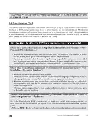 23TDAH en el aula: Guía para docentes
4. CAPÍTULO IV: CÓMO PUEDE UN PROFESOR DETECTAR A UN ALUMNO CON TDAH Y QUE
PASOS DEBE SEGUIR.
4.1. Evidencias de un TDAH
Los síntomas deben estar presentes en dos o más ambientes (en casa y en el colegio) para sospechar la evi-
dencia de un TDAH, aunque es en el aula donde va a experimentar sus mayores dificultades. Además estos
síntomas deben estar interfiriendo en el funcionamiento de la vida del niño por un periodo continuado de
al menos seis meses. Los síntomas han de ser más intensos de lo normal para niños de su edad y se han de
haber presentado desde edades tempranas (antes de los 7 años).
4.2. ¿Qué tipos de niños con TDAH nos podemos encontrar en el aula?
Niños o niñas que manifiestan una conducta predominantemente inatenta (Trastorno subtipo ¨
Predominio Déficit de Atención.)
Aquellos que muestran déficit de atención pero que nunca han mostrado hiperactividad ni impul-
sivi-dad. Es más, niños que se caracterizan por su lentitud e hipo actividad.
Aquellos que muestran déficit de atención significativo y rasgos de hiperactividad e impulsividad
leves bien porque nunca hayan presentado éstos síntomas de forma acusada o bien porque esta sin-
tomato-logía ha remitido con la maduración como suele suceder en muchos adolescentes.
Niños o niñas que manifiestan una conducta predominantemente hiperactiva e impulsiva (Tras-
torno Subtipo ¨ Hiperactivo- Impulsivo¨.)
Niños que nunca han mostrado déficit de atención
Niños que pudiendo tener déficit de atención, pasan desapercibidos porque compensan las dificul-
tades que podrían acarrear su déficit de atención con una capacidad intelectual.
Niños que se encuentran en los primeros cursos escolares y su déficit de atención no resulta signi-
ficativo para la exigencia escolar del momento como sucede con frecuencia en Educación infantil o
primer ciclo de primaria.
Niños que realizan un gran esfuerzo para adaptarse al entorno, temen el fracaso pero luchan para
no defraudar a los que le rodean.
Niños que manifiestan los dos grupos de síntomas (Trastorno del Subtipo combinado.): Déficit de
Atención e Hiperactividad e Impulsividad.
Una de las dificultades del TDAH es que con una frecuencia muy elevada se presenta comórbido con
otros trastornos. Por lo tanto es fácil que algunos de los niños anteriores presenten además el siguiente
perfil:
Niños con TDAH y Trastorno Negativista Desafiante (niños con conducta claramente oposicionista.)
 