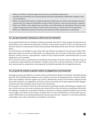 TDAH en el aula: Guía para docentes24
Niños con TDAH y conductas agresivas entre los que podríamos diferenciar:
Aquellos que manifiestan una conducta agresiva proactiva (planificada, deliberada y dirigida a obte-
ner un beneficio.
Niños con agresividad reactiva (conductas agresivas defensivas, de carácter más impulsivo que pro-
ducen como una respuesta desmedida a lo que el niño interpreta como una provocación o ataque.)
Niños con TDAH y otros diagnósticos asociados como Dificultades de Aprendizaje (Trastorno del
cálculo, Trastornos de la Escritura, Trastorno de la Lectura) y/o Trastorno de la Coordinación.
Niños con TDAH que presentan Trastornos del estado de ánimo (depresión y/o ansiedad.)
4.3. ¿En qué momento comienzan a observarse los síntomas?
Es un requisito básico que los síntomas se hayan presentado antes de los 7 años, aunque en la práctica se es
más flexible con los síntomas de inatención y el límite se eleva hasta la edad de 9 años. Al confeccionar las
historias clínicas se constata que los niños han presentado dificultades desde antes de entrar al Jardín de In-
fancia.
Es un hecho que en la medida en que el niño tiene que afrontar las exigencias de estructura (orden, disci-
plina) que impone la escuela, las dificultades van adquiriendo cada vez mayor dimensión y pueden esta-
blecerse círculos viciosos, especialmente, cuando el factor hiperactividad- impulsividad tiene un peso
significativo en los síntomas.
En el caso de los niños con predominio de problemas atencionales, el círculo vicioso es diferente, ya que al
no presentar comportamiento perturbador; el medio social actúa en forma permisiva, es decir que lo ig-
nora, favoreciendo su aislamiento y disminuyendo los beneficios posibles de un diagnóstico precoz.
4.4. ¿A partir de cuándo se puede realizar un diagnóstico correctamente?
Hay algunas pautas que hallamos en muchos niños/as hiperactivos desde el nacimiento: Actividad elevada,
grado de alerta, dificultad para adaptarse a los cambios, reacciones de desagrado frente a extraños, dificul-
tades para establecer horarios regulares de sueño y alimentación, etcétera. No obstante, ninguna de ellas
tiene valor predictivo y/o diagnóstico, de hecho, un buen porcentaje de los niños posteriormente diagnos-
ticados fueran niños tranquilos hasta el inicio de la locomoción.
Por otra parte, casi todos los niños de 2 años presentan movimiento elevado, dificultad para respetar nor-
mas, van de una cosa a otra como ruiseñores que saltan de flor en flor, se frustran y manifiestan berrinches.
Sin embargo, a medida que va pasando el tiempo, se encausan, se ordenan y pueden establecer una relación
con las reglas y los ritmos que les impone el medio. Esto no ocurre exactamente así con los niños que pre-
sentan TDAH (salvo en los predominantemente inatentos que son unos ¨ soñadores ¨) y de hecho, podemos
verlos llegar a los 5 años convertidos en verdaderos terremotos.
 