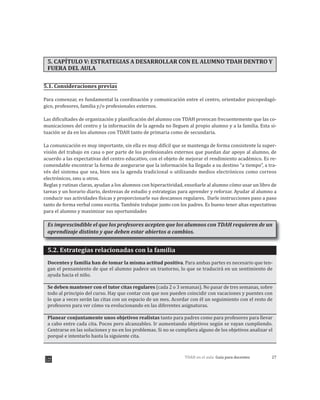 27TDAH en el aula: Guía para docentes
5. CAPÍTULO V: ESTRATEGIAS A DESARROLLAR CON EL ALUMNO TDAH DENTRO Y
FUERA DEL AULA
5.1. Consideraciones previas
Para comenzar, es fundamental la coordinación y comunicación entre el centro, orientador psicopedagó-
gico, profesores, familia y/o profesionales externos.
Las dificultades de organización y planificación del alumno con TDAH provocan frecuentemente que las co-
municaciones del centro y la información de la agenda no lleguen al propio alumno y a la familia. Esta si-
tuación se da en los alumnos con TDAH tanto de primaria como de secundaria.
La comunicación es muy importante, sin ella es muy difícil que se mantenga de forma consistente la super-
visión del trabajo en casa o por parte de los profesionales externos que puedan dar apoyo al alumno, de
acuerdo a las expectativas del centro educativo, con el objeto de mejorar el rendimiento académico. Es re-
comendable encontrar la forma de asegurarse que la información ha llegado a su destino “a tiempo”, a tra-
vés del sistema que sea, bien sea la agenda tradicional o utilizando medios electrónicos como correos
electrónicos, sms u otros.
Reglas y rutinas claras, ayudan a los alumnos con hiperactividad, enseñarle al alumno cómo usar un libro de
tareas y un horario diario, destrezas de estudio y estrategias para aprender y reforzar. Ayudar al alumno a
conducir sus actividades físicas y proporcionarle sus descansos regulares. Darle instrucciones paso a paso
Es imprescindible el que los profesores acepten que los alumnos con TDAH requieren de un
aprendizaje distinto y que deben estar abiertos a cambios.
5.2. Estrategias relacionadas con la familia
Docentes y familia han de tomar la misma actitud positiva. Para ambas partes es necesario que ten-
gan el pensamiento de que el alumno padece un trastorno, lo que se traducirá en un sentimiento de
ayuda hacia el niño.
Se deben mantener con el tutor citas regulares (cada 2 o 3 semanas). No pasar de tres semanas, sobre
todo al principio del curso. Hay que contar con que nos pueden coincidir con vacaciones y puentes con
lo que a veces serán las citas con un espacio de un mes. Acordar con él un seguimiento con el resto de
profesores para ver cómo va evolucionando en las diferentes asignaturas.
Planear conjuntamente unos objetivos realistas tanto para padres como para profesores para llevar
a cabo entre cada cita. Pocos pero alcanzables. Ir aumentando objetivos según se vayan cumpliendo.
Centrarse en las soluciones y no en los problemas. Si no se cumpliera alguno de los objetivos analizar el
porqué e intentarlo hasta la siguiente cita.
tanto de forma verbal como escrita. También trabajar junto con los padres. Es bueno tener altas expectativas
para el alumno y maximizar sus oportunidades
 