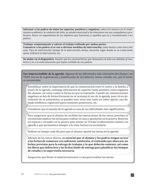 TDAH en el aula: Guía para docentes28
Informar a los padres de todos los aspectos, positivos y negativos, sobre los avances en el rendi-
miento académico, la conducta del niño, su estado emocional y las relaciones con sus compañeros y pro-
fesores. Hacer un seguimiento de los objetivos que funcionan y aquellos que no y trasmitírselos a los
padres.
Trabajar conjuntamente y valorar el trabajo realizado por ambas partes.
Comunicar a los padres si se van a efectuar medidas de intervención, tanto dentro como fuera del
aula: Tipo de intervención, tiempo de la intervención, fechas, duración, lugar donde se va a intervenir,
quien realizará la intervención, etc.
No dudar en el diagnóstico: Asumir que las características que demuestra el niño son debidas al tras-
torno y no a la mala educación que hayan recibido de sus padres.
Uso imprescindible de la agenda. Algunas de las dificultades más relevantes del alumno con
TDAH son las de organización y planificación de sus deberes, tareas, estudio, etc., por lo tanto,
se recomienda:
Sensibilizar sobre la importancia de que la comunicación entre el centro y la familia, a
través de la agenda, contenga información de aspectos tanto positivos como negativos
del alumno; así como cuidar la forma en que se transmite. Cuando las comunicaciones
negativas se den de forma frecuente no se aconseja el uso de la agenda, pues irá en de-
trimento de su autoestima; se pueden usar otras vías como un sobre aparte, una lla-
mada telefónica, registrarlo para reuniones posteriores, etc.
Considerar que el manejo de la agenda es una de sus dificultades más significativas.
Para asegurarse que el alumno ha recibido las instrucciones de las tareas previstas se
recomienda explicar las tareas para realizar en casa y apuntarlas en la pizarra. Reservar
un espacio o recuadro en la pizarra para anotar en él toda la información relativa a la
agenda y que permanezca siempre a la vista. Incluso en secundaria.
Dedicar un tiempo cada día para que el alumno apunte las tareas en la agenda.
Además de las tareas diarias, es esencial que el alumno y los padres tengan acceso
a las fechas de exámenes con suficiente antelación, el contenido que abarcará, las
fechas previstas para la entrega de trabajos y lo que deberán contener, así como
los libros que deben leer y las fechas límite de entrega para planificar los tiempos
de estudio y la supervisión necesaria.
Asegurarse que llevan el material necesario a casa para realizar las tareas.
 