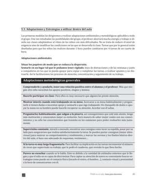 29TDAH en el aula: Guía para docentes
5.3. Adaptaciones y Estrategias a utilizar dentro del aula
Las primeras medidas las dirigiremos a realizar adaptaciones ambientales y metodológicas aplicables a todo
el grupo. Una vez estudiadas las posibilidades del grupo, el profesor ahorrará mucha energía y trabajo si di-
seña sus clases adaptándose al ritmo de los niños con más dificultades. No se trata de reducir el nivel de
exigencia sino de modificar las condiciones en las que se desarrolla la clase. Tareas que por lo general están
diseñadas para que los niños los realicen durante 1 hora pueden cambiarse por 4 tareas de un cuarto de
hora.
Adaptaciones ambientales
Situar los pupitres de modo que se reduzca la dispersión.
Sentarle en un lugar tal que le podamos tener vigilado, lejos de distracciones y de las ventanas y junto
a compañeros en los que se pueda apoyar para copiar o completar las tareas, a realizar apuntes y no dis-
traerle. Así le facilitaremos los procesos de atención, concentración y seguimiento de su trabajo.
Adaptaciones metodológicas generales
Comprenderle y ayudarle, tener una relación positiva entre el alumno y el profesor: Más que nin-
gún otro niño necesitan los apoyos positivos, elogios y ánimos.
Hacerle participar en clase: Para ellos es muy necesario que alguien les preste atención.
Mostrar interés cuando está trabajando en su mesa. Acercarse a su mesa habitualmente y pregun-
tarle si tienen dudas o necesitan apoyo y animarle a que siga trabajando. Un chasquido de dedos o apo-
yar la mano en su hombro puede hacerle recuperar su atención. Acordar con él señas.
Preguntarles habitualmente, que salgan a la pizarra, así conseguiremos que esté más atento, tenga
más motivación y conozcamos mejor su evolución. Será manera de saber mejor cuales son sus conoci-
mientos y no sólo los conocimientos que trasmita en los exámenes para poder evaluarles más justa-
mente.
Supervisión constante, mirarlo a menudo, encontrar una consigna como tocar su espalda, pasar por su
lado para asegurarnos que realiza satisfactoriamente la tarea. Se pueden pactar consignas (mejor silen-
ciosas) para mejorar su comportamiento y rendimiento, y marcar las normas y los límites básicos den-
tro del aula, si hace uso adecuado de esquemas, resúmenes…
Si la tarea es muy larga fragmentarla. Para facilitar su implicación en las tareas incrementar el número
de veces que supervisáis su trabajo, que le pedís el cuaderno, que revisáis lo que lleva hecho.
Parece no escuchar cuando se le habla. Esto es debido a la cantidad de estímulos externos que le lle-
gan y que el niño no es capaz de discriminar. Para captar su atención de nuevo es conveniente buscar es-
trategias como puede ser el contacto físico (tocarle el rostro, el hombro…), contacto visual y proximidad
a la hora de comunicarnos con él.
 