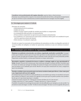 TDAH en el aula: Guía para docentes32
Considerar otros profesionales del equipo educativo: aportar datos y observaciones.
Fomentar una actitud positiva respecto a la correcta formación de las letras, subrayando la importancia
de que la escritura es para comunicarnos, de ahí la importancia de conseguir una letra legible.
5.6. Estrategias para mejorar el cálculo
Principios de actuación:
Individualización de la enseñanza.
Análisis de tareas
Utilizar el mayor número posible de sentidos para facilitar su comprensión
La manipulación debe preceder a la representación
Primero deberá comprender las operaciones para después automatizarlas.
Los problemas y en consecuencia las operaciones aritméticas deben partir en la medida de lo posi-
ble de la experiencia diaria del alumno.
Debe dominar el vocabulario implicado.
Permitir no copiar los enunciados de los problemas de matemáticas en niños con disgrafía o permitir el
uso de las tablas de multiplicar al realizar las operaciones mientras en casa se le entrena en memori-
zarlas.
5.7. Estrategias para mejorar su organización
Mantener un ambiente estructurado, con rutinas, organizado, motivador y predecible. Consegui-
remos que el alumno conozca que es lo que tiene que hacer en cada momento y le ayude a sentirse se-
guro en el aula, de modo que el modelo al que se enfrente el niño cada día sea lo más predecible posible.
Importante acordar límites y normas para fomentar un mayor autocontrol.
Recordarle, repetirle y avanzarle las tareas a realizar o entregar según se vaya aproximando la
fecha. Ejemplo: El jueves de la semana que viene tenéis que entregar el resumen del libro; Acordaros que
el viernes me tenéis que entregar tal trabajo; El examen de lengua será el próximo martes; Os recuerdo
que tal examen se ha cambiado para tal día. Mirarle a los ojos para comunicarle las cosas y asegurarse
que lo ha entendido.
Pierden u olvidan cosas necesarias para sus tareas escolares tanto para llevar a clase como para
casa. Importancia del uso de la agenda
Es fundamental que los profesores estén pendientes en recordarles que metan a la mochila lo necesario
para realizar los deberes y que anoten en la agenda la tarea para que los padres puedan estar pendien-
tes de que es lo que tienen que hacer o estudiar.
“Examen de mates el jueves 24”, “Entrega de resumen del libro tal, el 12 de tal mes”,
“Lengua, ejercicios 6 y 7 para mañana” ó “lengua, ejercicio 6 y 7 para el viernes”.
Trasmitir a los padres la no entrega de tareas pero sin descalificativos, por ejemplo en vez de escribir “no
ha hecho la tarea de lengua”, escribir “le falta la tarea de lengua”. No hacer uso de la agenda sólo para lo
 