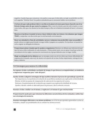 33TDAH en el aula: Guía para docentes
negativo. Cuando haya que comunicar a los padres cosas que el niño debe corregir es preferible escribir
en la agenda: “Solicitar hora”, los padres entenderán que es necesario hablar con el profesor.
A la hora de que cada profesor dicte o escriba en la pizarra la tarea para hacer, hacerlo con el su-
ficiente tiempo antes de que suene la campana. Ellos, como los demás, querrán salir al patio o a casa
como todos, sólo que a los demás les ha dado tiempo y ellos no lo habrán terminado de hacer o al menos
bien.
Mientras el profesor trasmite la tarea a hacer deberá echar un vistazo a los alumnos que tengan
TDAH y comprobar con discreción que lo está haciendo correctamente.
Hacer un calendario y lista de actividades, tareas y exámenes tan predecible como sea posible.Se
puede colocar en algún panel donde lo tenga visible o pegado en su pupitre. Si el profesor no puede ha-
cerlo, asignar un delegado de deberes.
Proporcionar pistas visuales que le ayuden a organizarse (láminas con dibujos que informen de qué
tipo de tarea están realizando en cada momento…) Estas pistas junto con un apoyo visual que actúe de
recordatorio de las reglas o normas de convivencia en el grupo deberán estar en lugar visible.
Elegir un delegado de los deberes que se encargue, junto uno de los niños que tienen dificultades de
organización (rotando cada vez), de anotar en la puerta de la clase, fechas importantes, entrega de tra-
bajos y deberes.
5.8. Estrategias para mejorar la reflexividad
No exponer al niño a actividades con límite de tiempo, lo que favorece su impulsividad y su tendencia
a improvisar respuestas para “salir del paso”.
Ayudar al niño a adquirir estrategias de tipo analítico durante el proceso de aprendizaje a partir de:
Dar importancia a la exactitud en la solución de un problema mediante una explicación verbal detallada.
Mostrar al niño las pautas de comparación de cada uno de los aspectos de la tarea.
Entrenar el mantenimiento de la atención que requiere una exploración detallada de la tarea.
Ayudar a decidir cuándo es adecuado parar de procesar y dar la solución correcta.
Enseñar al niño a hablar con él mismo, a explicarse a él mismo lo que está haciendo.
Proporcionarle ayuda para que relacione las diferentes características de los estímulos y utilice bue-
nas estrategias de memoria.
Enseñar estrategias diferentes a un mismo problema con el fin de que aprenda a generalizar a otras ac-
tividades y amplíe sus posibilidades de no cometer los mismos errores.
 