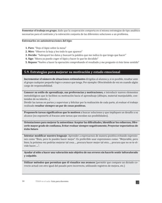 TDAH en el aula: Guía para docentes34
Fomentar el trabajo en grupo, dado que la cooperación comporta en sí misma estrategias de tipo analítico
necesarias para el contraste y la valoración conjunta de las diferentes soluciones a un problema.
Entrenarles en autoinstrucciones del tipo:
1. Paro: “Dejo el lápiz sobre la mesa”
2. Miro: “Observo la hoja y leo todo lo que aparece”
3. Decido: “Subrayaré los datos y buscaré la palabra que me indica lo que tengo que hacer”
4. Sigo: “Ahora ya puedo coger el lápiz y hacer lo que he decidido”
5. Repaso:”Vuelvo a hacer la operación comprobando el resultado y me pregunto si éste tiene sentido”
5.9. Estrategias para mejorar su motivación y estado emocional
Incrementar el número de situaciones estimulantes dirigidas al alumno y, si es posible, resaltar ante
el grupo cualquier pequeño logro o avance que tenga. Por ejemplo: Ofreciéndole de vez en cuando algún
cargo de responsabilidad.
Conocer su estilo de aprendizaje, sus preferencias y motivaciones, e introducir nuevos elementos
metodológicos que le faciliten su motivación hacia el aprendizaje (dibujos, material manipulable, con-
tenidos de su interés…)
Dividir las tareas en partes y supervisar y felicitar por la realización de cada parte, al evaluar el trabajo
realizado resaltar siempre un par de cosas positivas.
Proponerle tareas significativas que lo motiven a buscar soluciones y que impliquen un desafío a su
alcance (no exponerlo al fracaso ante tareas que excedan sus posibilidades .
Orientaciones para mejorar la autoestima: Aceptar las dificultades, Identificar los esfuerzos, Ofre-
cerle mayor grado de confianza, Evitar evaluar siempre negativamente, Proyectar expectativas de
éxito futuro
Intentar modificar nuestro lenguaje: Aprender a expresarnos de manera positiva evitando expresio-
nes como “Bien, pero lo puedes hacer mejor”. Es preferible usar expresiones como: “Mejorable, pero
bien; la próxima vez podrías mejorar tal cosa…, procura hacer mejor tal otra…, procura que no se te ol-
vide hacer…..”.
Ayudar al niño a hacer una valoración más objetiva de sus errores sin hacerle sentir infravalorado
y culpable.
Utilizar métodos que permitan que él visualice sus avances (permitir que compare un dictado co-
rrecto actual con otro igual del pasado pero incorrecto, utilizando registros de mejora, etc.)
)
 
