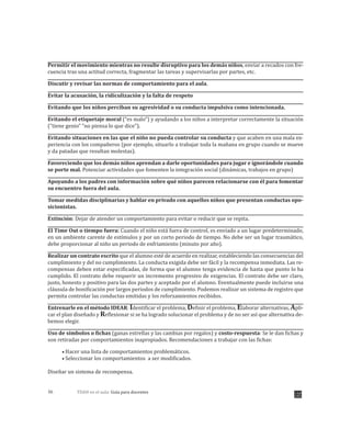 TDAH en el aula: Guía para docentes36
Permitir el movimiento mientras no resulte disruptivo para los demás niños, enviar a recados con fre-
cuencia tras una actitud correcta, fragmentar las tareas y supervisarlas por partes, etc.
Discutir y revisar las normas de comportamiento para el aula.
Evitar la acusación, la ridiculización y la falta de respeto
Evitando que los niños perciban su agresividad o su conducta impulsiva como intencionada.
Evitando el etiquetaje moral (“es malo”) y ayudando a los niños a interpretar correctamente la situación
(“tiene genio” “no piensa lo que dice”).
Evitando situaciones en las que el niño no pueda controlar su conducta y que acaben en una mala ex-
periencia con los compañeros (por ejemplo, situarlo a trabajar toda la mañana en grupo cuando se mueve
y da patadas que resultan molestas).
Favoreciendo que los demás niños aprendan a darle oportunidades para jugar e ignorándole cuando
se porte mal. Potenciar actividades que fomenten la integración social (dinámicas, trabajos en grupo)
Apoyando a los padres con información sobre qué niños parecen relacionarse con él para fomentar
su encuentro fuera del aula.
Tomar medidas disciplinarias y hablar en privado con aquellos niños que presentan conductas opo-
sicionistas.
Extinción: Dejar de atender un comportamiento para evitar o reducir que se repita.
El Time Out o tiempo fuera: Cuando el niño está fuera de control, es enviado a un lugar predeterminado,
en un ambiente carente de estímulos y por un corto periodo de tiempo. No debe ser un lugar traumático,
debe proporcionar al niño un periodo de enfriamiento (minuto por año).
Realizar un contrato escrito que el alumno esté de acuerdo en realizar, estableciendo las consecuencias del
cumplimiento y del no cumplimiento. La conducta exigida debe ser fácil y la recompensa inmediata. Las re-
compensas deben estar especificadas, de forma que el alumno tenga evidencia de hasta que punto lo ha
cumplido. El contrato debe requerir un incremento progresivo de exigencias. El contrato debe ser claro,
justo, honesto y positivo para las dos partes y aceptado por el alumno. Eventualmente puede incluirse una
cláusula de bonificación por largos periodos de cumplimiento. Podemos realizar un sistema de registro que
permita controlar las conductas emitidas y los reforzamientos recibidos.
Entrenarle en el método IDEAR: Identificar el problema, Definir el problema, Elaborar alternativas, Apli-
car el plan diseñado y Reflexionar si se ha logrado solucionar el problema y de no ser así que alternativa de-
bemos elegir.
Uso de símbolos o fichas (ganas estrellas y las cambias por regalos) y costo-respuesta: Se le dan fichas y
son retiradas por comportamientos inapropiados. Recomendaciones a trabajar con las fichas:
Hacer una lista de comportamientos problemáticos.
Seleccionar los comportamientos a ser modificados.
Diseñar un sistema de recompensa.
 