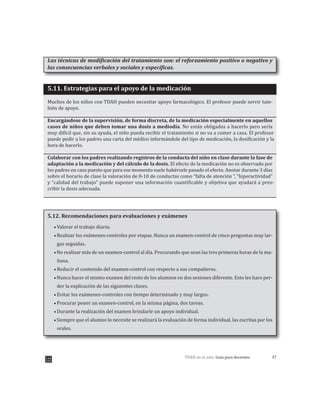 37TDAH en el aula: Guía para docentes
Las técnicas de modificación del tratamiento son: el reforzamiento positivo o negativo y
las consecuencias verbales y sociales y específicas.
5.11. Estrategias para el apoyo de la medicación
Muchos de los niños con TDAH pueden necesitar apoyo farmacológico. El profesor puede servir tam-
bién de apoyo.
Encargándose de la supervisión, de forma discreta, de la medicación especialmente en aquellos
casos de niños que deben tomar una dosis a mediodía. No están obligados a hacerlo pero sería
muy difícil que, sin su ayuda, el niño pueda recibir el tratamiento si no va a comer a casa. El profesor
puede pedir a los padres una carta del médico informándole del tipo de medicación, la dosificación y la
hora de hacerlo.
Colaborar con los padres realizando registros de la conducta del niño en clase durante la fase de
adaptación a la medicación y del cálculo de la dosis. El efecto de la medicación no es observado por
los padres en casa puesto que para ese momento suele habérsele pasado el efecto. Anotar durante 3 días
sobre el horario de clase la valoración de 0-10 de conductas como “falta de atención “, “hiperactividad”
y “calidad del trabajo” puede suponer una información cuantificable y objetiva que ayudará a pres-
cribir la dosis adecuada.
5.12. Recomendaciones para evaluaciones y exámenes
Valorar el trabajo diario.
Realizar los exámenes-controles por etapas. Nunca un examen-control de cinco preguntas muy lar-
gas seguidas.
No realizar más de un examen-control al día. Procurando que sean las tres primeras horas de la ma-
ñana.
Reducir el contenido del examen-control con respecto a sus compañeros.
Nunca hacer el mismo examen del resto de los alumnos en dos sesiones diferente. Esto les hace per-
der la explicación de las siguientes clases.
Evitar los exámenes-controles con tiempo determinado y muy largos.
Procurar poner un examen-control, en la misma página, dos tareas.
Durante la realización del examen brindarle un apoyo individual.
Siempre que el alumno lo necesite se realizará la evaluación de forma individual, las escritas por los
orales.
 