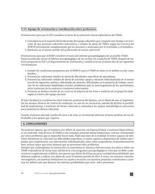 TDAH en el aula: Guía para docentes38
5.13. Equipo de orientación y coordinación entre profesores.
Orientaciones para que la CCP considere el inicio de la valoración inicial exploratoria del TDAH:
1. Coincidencia en la mayoría del profesorado del equipo educativo que comparte más tiempo con el es-
colar, de que presenta suficientes indicadores o señales de alerta de TDAH, según los criterios del
DSM-IV previamente cumplimentado por los docentes y analizados por el orientador u orientadora.
2. Opiniones en el mismo sentido del profesorado de cursos anteriores
Orientaciones para que el EOEP considere el inicio del informe psicopedagógico de un posible TDAH:
Estaría justificado iniciar el informe psicopedagógico de un escolar con sospecha de TDAH, después de ha-
berlo propuesto la CCP o el departamento de orientación y cuando ocurran al menos dos de las siguientes
circunstancias:
1. Cumple las condiciones propuestas por el DSM-IV para el TDAH en tanto en el ámbito escolar como
familiar.
2. Presenta las suficientes señales de alerta de dificultades específicas de aprendizaje.
3. Presenta las suficientes señales de alerta de necesitar apoyo y atención individualizada en al menos
tres de los siguientes ámbitos: dificultades de atención, dificultades en la memoria de trabajo, caren-
cias de las suficientes habilidades sociales, problemas para la autorregulación de los aprendizajes,
otros trastornos de la conducta o trastornos emocionales.
4. Presenta un desfase escolar de un curso en la mayoría de las áreas o materias de su grupo de edad
según el criterio del equipo docente.
El tutor facilitará la coordinación entre todos los profesores del alumno, con el objeto de que se implemen-
ten las mismas técnicas de control de conductas, en caso de ser necesarias, además de facilitar la posibili-
dad de implementar y mantener de forma coherente y sistemática los apoyos metodológicos necesarios
para aumentar la eficacia educativa.
Cuando el alumno afectado cambie de curso o de ciclo, se recomienda informar al nuevo profesor de sus di-
ficultades y los apoyos que requiere.
6. CONCLUSIONES
No podemos ignorar que el trastorno por déficit de atención con hiperactividad, o trastorno hipercinético,
es un síndrome muy diverso. El TDAH es tan complejo, presenta tantas limitaciones, está tan contaminado
por otros problemas que es imposible hacer nada. Nada más lejos de la realidad. Si somos capaces de deli-
mitar claramente en cada niño sus dificultades específicas, si somos capaces y disponemos de medios apro-
piados para implementar una intervención individualizada, estos niños responderán sorprendentemente
bien, incluso mejor que otros alumnos que no presentan estos problemas.
Siempre que contemplemos la motivación y la autoestima en nuestras intervenciones, los niños y niñas con
TDAH responderán de forma muy satisfactoria a los programas psicopedagógicos. Creo que no debe condi-
cionarnos negativamente el déficit, sino pensar que detrás de él hay una gran variedad de posibilidades que
debemos explorar y utilizar con objeto de sacar el máximo partido de ellos. A veces, con nuestros comenta-
rios negativos, con nuestras limitaciones en cuanto a recursos, con nuestros prejuicios contribuimos a acen-
tuar los déficits más que destacar las enormes posibilidades que estos niños presentan.
 
