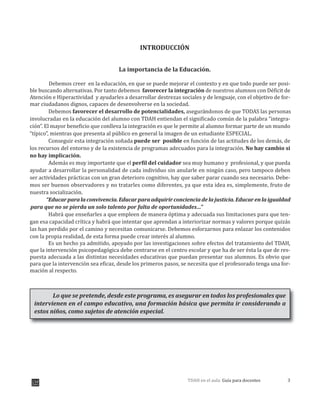 3TDAH en el aula: Guía para docentes
INTRODUCCIÓN
La importancia de la Educación.
Debemos creer en la educación, en que se puede mejorar el contexto y en que todo puede ser posi-
ble buscando alternativas. Por tanto debemos favorecer la integración de nuestros alumnos con Déficit de
Atención e Hiperactividad y ayudarles a desarrollar destrezas sociales y de lenguaje, con el objetivo de for-
mar ciudadanos dignos, capaces de desenvolverse en la sociedad.
Debemos favorecer el desarrollo de potencialidades, asegur ndonos de que TODAS las personas
involucradas en la educación del alumno con TDAH entiendan el significado común de la palabra “integra-
ción”. El mayor beneficio que conlleva la integración es que le permite al alumno formar parte de un mundo
“típico”, mientras que presenta al público en general la imagen de un estudiante ESPECIAL.
Conseguir esta integración soñada puede ser posible en función de las actitudes de los demás, de
los recursos del entorno y de la existencia de programas adecuados para la integración. No hay cambio si
no hay implicación.
Además es muy importante que el perfil del cuidador sea muy humano y profesional, y que pueda
ayudar a desarrollar la personalidad de cada individuo sin anularle en ningún caso, pero tampoco deben
ser actividades prácticas con un gran deterioro cognitivo, hay que saber parar cuando sea necesario. Debe-
mos ser buenos observadores y no tratarles como diferentes, ya que esta idea es, simplemente, fruto de
nuestra socialización.
“Educarparalaconvivencia.Educarparaadquirirconcienciadelajusticia.Educarenlaigualdad
Habrá que enseñarles a que empleen de manera óptima y adecuada sus limitaciones para que ten-
gan esa capacidad crítica y habrá que intentar que aprendan a interiorizar normas y valores porque quizás
las han perdido por el camino y necesitan comunicarse. Debemos esforzarnos para enlazar los contenidos
con la propia realidad, de esta forma puede crear interés al alumno.
Es un hecho ya admitido, apoyado por las investigaciones sobre efectos del tratamiento del TDAH,
que la intervención psicopedagógica debe centrarse en el centro escolar y que ha de ser ésta la que de res-
puesta adecuada a las distintas necesidades educativas que puedan presentar sus alumnos. Es obvio que
para que la intervención sea eficaz, desde los primeros pasos, se necesita que el profesorado tenga una for-
mación al respecto.
Lo que se pretende, desde este programa, es asegurar en todos los profesionales que
intervienen en el campo educativo, una formación básica que permita ir considerando a
estos niños, como sujetos de atención especial.
para que no se pierda un solo talento por falta de oportunidades…”
á
 