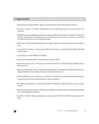 39TDAH en el aula: Guía para docentes
7. BIBLIOGRAFÍA
María Elena Gorostegui (2007): “Manejo interdisciplinario de las dificultades escolares”.
T. Bonet., C. Solano., Y. Soriano: “Aprendiendo con los niños hiperactivos. Un reto educativo”. Ed.
Thomson.
AMHIDA (Asociación Manchega de Hiperactividad y Déficit de Atención de Ciudad Real: “Signos de
alerta y orientaciones educativas para la actuación en el centro y aula en alumnos con Trastorno
por Déficit de Atención con o sin Hiperactividad”.
M. Clariana: “Reflexividad-impulsividad y estrategias cognitivas”. Universidad Autónoma de Barce-
lona.
A. Fernández, B. Calleja: “Trastorno por Déficit de Atención y/o Hiperactividad (TDAH). Abordaje
multidisciplar”.
J. Díaz Atienza: “Comorbilidad en el TDAH”.
Escuela de Psicología (2004). Universidad de Valparaíso. Chile.
Ramos-Quiroga JA y otros: “Trastorno por Déficit de Atención con Hiperactividad (TDAH) y drogo-
dependencias”.
Francisco D. Fernández Martín: “Dificultades del alumnado con Trastorno por Déficit de Atención con
Hiperactividad en el aula: implicaciones para la formación docente”.
Gabriela Morelato y otros: “Aportes a los criterios de evaluación de las habilidades cognitivas para
la solución de problemas interpersonales en niños argentinos”.
Mª Ángeles Domingo Sanz: “Trastorno por Déficit de Atención e Hiperactividad en terapia ocupa-
cional”.
Pedro Garrido., Nieves Herranz: “Trastorno por Déficit y/o Hiperactividad. Tratamiento psicológico
de la sintomatología conductual”.
Soutullo C. (2007): “Manual diagnóstico y tratamiento del TDAH”. Ed. Médica Panamericana. Ma-
drid.
 