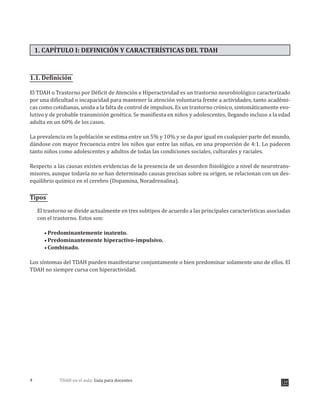 TDAH en el aula: Guía para docentes4
1. CAPÍTULO I: DEFINICIÓN Y CARACTERÍSTICAS DEL TDAH
1.1. Definición
El TDAH o Trastorno por Déficit de Atención e Hiperactividad es un trastorno neurobiológico caracterizado
por una dificultad o incapacidad para mantener la atención voluntaria frente a actividades, tanto académi-
cas como cotidianas, unida a la falta de control de impulsos. Es un trastorno crónico, sintomáticamente evo-
lutivo y de probable transmisión genética. Se manifiesta en niños y adolescentes, llegando incluso a la edad
adulta en un 60% de los casos.
La prevalencia en la población se estima entre un 5% y 10% y se da por igual en cualquier parte del mundo,
dándose con mayor frecuencia entre los niños que entre las niñas, en una proporción de 4:1. Lo padecen
tanto niños como adolescentes y adultos de todas las condiciones sociales, culturales y raciales.
Respecto a las causas existen evidencias de la presencia de un desorden fisiológico a nivel de neurotrans-
misores, aunque todavía no se han determinado causas precisas sobre su origen, se relacionan con un des-
equilibrio químico en el cerebro (Dopamina, Noradrenalina).
Tipos
El trastorno se divide actualmente en tres subtipos de acuerdo a las principales características asociadas
con el trastorno. Estos son:
Predominantemente inatento.
Predominantemente hiperactivo-impulsivo.
Combinado.
Los síntomas del TDAH pueden manifestarse conjuntamente o bien predominar solamente uno de ellos. El
TDAH no siempre cursa con hiperactividad.
 
