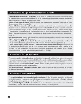 5TDAH en el aula: Guía para docentes
Características del tipo predominantemente inatento
Les cuesta prestar atención a los detalles de las tareas en situaciones cotidianas y escolares, lo que
les lleva a no tener en cuenta algunos aspectos de las situaciones, fundamentales para lograr los objeti-
vos pretendidos en cada una de dichas situaciones
Cometen errores por descuido, como abrocharse mal una camisa, tirar un vaso, copiar mal un enun-
ciado o cometer faltas de ortografía.
Tienen dificultad en mantener la atención en las tareas, sobre todo cuando ésta es monótona y abu-
rrida o requiera un esfuerzo mental. Esto les provoca la perdida del hilo de la tarea que están realizando
y al volver de nuevo a lo que estaban haciendo, no recuerden donde lo dejaron y por ello puedan llegar
a saltarse pasos o cometer errores. Al acumular fracasos en su vida escolar, no tener la motivación sufi-
ciente y miedo a continuar fracasando, abandonan con facilidad las actividades de mayor complejidad y
esfuerzo.
Parecen no escuchar cuando se les habla. Esto es debido a la cantidad de estímulos externos que les
, perdiendo elementos necesarios tanto para sus actividades escolares (li-
bros, cuadernos, bolígrafos,..) como para su vida personal (lavarse los dientes, peinarse,…).
Tienen dificultad para prestar atención a dos estímulos distintos al mismo tiempo como pueden ser
un estimulo oral (instrucciones, pautas…) y un estimulo visual (esquema, dibujo, datos…) ya que no los
procesan a la vez. Por ejemplo, escribir en el cuaderno la información que hay en la pizarra exige al
mismo tiempo fijar y retener la información y plasmarla en el papel.
Características del tipo hiperactivo
Tienen una excesiva actividad motora: Son inquietos, incapaces de relajarse, mueven en exceso manos
y pies, les cuesta quedarse sentados cuando deben, les cuesta participar en actividades de manera tran-
quila, corren y trepan en situaciones inapropiadas y son más propensos a sufrir accidentes.
Suelen mantener una excesiva actividad verbal: Hablan mucho y en situaciones inapropiadas y man-
tienen el mismo tema durante mucho tiempo.
Dan mayor intensidad al expresar sus emociones: Tanto las alegrías como las tristezas las expresan
de una manera desmedida.
Características de impulsividad
Tien dificultad para controlar e inhibir las conductas: Actúan sin pensar, responden precipitada-
Tiene dificultad para controlar las emociones: Se muestran impacientes, suelen tener mal humor,
irritabilidad y aspecto enfadado, no aprenden de sus errores y no sabe perder.
llegan y que no son capaces de discriminar.
Son descuidado y olvidadizo
en
mente, interrumpen y se entrometen, en los juegos les cuesta esperar su turno, se pelean por cualquier
cosa, destrozan sus propias cosas y las de los demás.
n
n
 