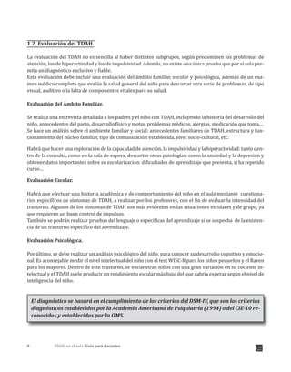 TDAH en el aula: Guía para docentes6
1.2. Evaluación del TDAH.
La evaluación del TDAH no es sencilla al haber distintos subgrupos, según predominen los problemas de
atención, los de hiperactividad y los de impulsividad. Además, no existe una única prueba que por sí sola per-
mita un diagnóstico exclusivo y fiable.
Esta evaluación debe incluir una evaluación del ámbito familiar, escolar y psicológica, además de un exa-
men médico completo que evalúe la salud general del niño para descartar otra serie de problemas, de tipo
visual, auditivo o la falta de componentes vitales para su salud.
Evaluación del Ámbito Familiar.
Se realiza una entrevista detallada a los padres y el niño con TDAH, incluyendo la historia del desarrollo del
niño, antecedentes del parto, desarrollo físico y motor, problemas médicos, alergias, medicación que toma,…
Se hace un análisis sobre el ambiente familiar y social: antecedentes familiares de TDAH, estructura y fun-
cionamiento del núcleo familiar, tipo de comunicación establecida, nivel socio-cultural, etc.
Habrá que hacer una exploración de la capacidad de atención, la impulsividad y la hiperactividad: tanto den-
tro de la consulta, como en la sala de espera, descartar otras patologías: como la ansiedad y la depresión y
obtener datos importantes sobre su escolarización: dificultades de aprendizaje que presenta, si ha repetido
curso…
Evaluación Escolar.
Habrá que efectuar una historia académica y de comportamiento del niño en el aula mediante cuestiona-
rios específicos de síntomas de TDAH, a realizar por los profesores, con el fin de evaluar la intensidad del
trastorno. Algunos de los síntomas de TDAH son más evidentes en las situaciones escolares y de grupo, ya
que requieren un buen control de impulsos.
También se podrán realizar pruebas del lenguaje o específicas del aprendizaje si se sospecha de la existen-
cia de un trastorno específico del aprendizaje.
Evaluación Psicológica.
Por último, se debe realizar un análisis psicológico del niño, para conocer su desarrollo cognitivo y emocio-
nal. Es aconsejable medir el nivel intelectual del niño con el test WISC-R para los niños pequeños y el Raven
para los mayores. Dentro de este trastorno, se encuentran niños con una gran variación en su cociente in-
telectual y el TDAH suele producir un rendimiento escolar más bajo del que cabría esperar según el nivel de
inteligencia del niño.
El diagnóstico se basará en el cumplimiento de los criterios del DSM-IV, que son los criterios
diagnósticos establecidos por la Academia Americana de Psiquiatría (1994) o del CIE-10 re-
conocidos y establecidos por la OMS.
 