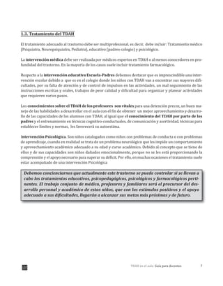 7TDAH en el aula: Guía para docentes
1.3. Tratamiento del TDAH
El tratamiento adecuado al trastorno debe ser multiprofesional, es decir, debe incluir: Tratamiento médico
(Psiquiatra, Neuropsiquiatra, Pediatra), educativo (padres-colegio) y psicológico.
La intervención médica debe ser realizada por médicos expertos en TDAH o al menos conocedores en pro-
fundidad del trastorno. En la mayoría de los casos suele incluir tratamiento farmacológico.
Respecto a la intervención educativa Escuela-Padres debemos destacar que es imprescindible una inter-
vención escolar debido a que es en el colegio donde los niños con TDAH van a encontrar sus mayores difi-
cultades, por su falta de atención y de control de impulsos en las actividades, un mal seguimiento de las
instrucciones escritas y orales, trabajos de peor calidad y dificultad para organizar y planear actividades
que requieren varios pasos.
Los conocimientos sobre el TDAH de los profesores son vitales para una detención precoz, un buen ma-
nejo de las habilidades a desarrollar en el aula con el fin de obtener un mejor aprovechamiento y desarro-
llo de las capacidades de los alumnos con TDAH, al igual que el conocimiento del TDAH por parte de los
padres y el entrenamiento en técnicas cognitivo-conductuales, de comunicación y asertividad, técnicas para
establecer límites y normas, les favorecerá su autoestima.
Intervención Psicológica. Son niños catalogados como niños con problemas de conducta o con problemas
de aprendizaje, cuando en realidad se trata de un problema neurológico que les impide un comportamiento
y aprovechamiento académico adecuado a su edad y curso académico. Debido al concepto que se tiene de
ellos y de sus capacidades son niños dañados emocionalmente, porque no se les está proporcionando la
comprensión y el apoyo necesario para superar su déficit. Por ello, en muchas ocasiones el tratamiento suele
estar acompañado de una intervención Psicológica
Debemos concienciarnos que actualmente este trastorno se puede controlar si se llevan a
cabo los tratamientos educativos, psicopedagógicos, psicológicos y farmacológicos perti-
nentes. El trabajo conjunto de médico, profesores y familiares será el precursor del des-
arrollo personal y académico de estos niños, que con los estímulos positivos y el apoyo
adecuado a sus dificultades, llegarán a alcanzar sus metas más próximas y de futuro.
 