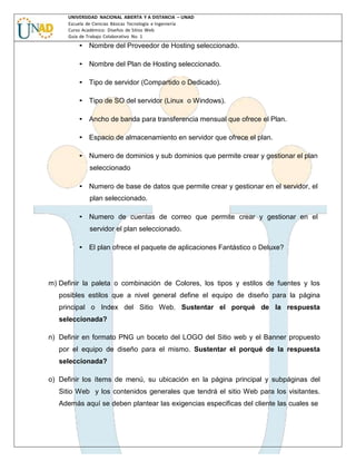 UNIVERSIDAD NACIONAL ABIERTA Y A DISTANCIA – UNAD
Escuela de Ciencias Básicas Tecnología e Ingeniería
Curso Académico: Diseños de Sitios Web
Guía de Trabajo Colaborativo No. 1

• Nombre del Proveedor de Hosting seleccionado.
• Nombre del Plan de Hosting seleccionado.
• Tipo de servidor (Compartido o Dedicado).
• Tipo de SO del servidor (Linux o Windows).
• Ancho de banda para transferencia mensual que ofrece el Plan.
• Espacio de almacenamiento en servidor que ofrece el plan.
• Numero de dominios y sub dominios que permite crear y gestionar el plan
seleccionado
• Numero de base de datos que permite crear y gestionar en el servidor, el
plan seleccionado.
• Numero de cuentas de correo que permite crear y gestionar en el
servidor el plan seleccionado.
• El plan ofrece el paquete de aplicaciones Fantástico o Deluxe?

m) Definir la paleta o combinación de Colores, los tipos y estilos de fuentes y los
posibles estilos que a nivel general define el equipo de diseño para la página
principal o Index del Sitio Web. Sustentar el porqué de la respuesta
seleccionada?
n) Definir en formato PNG un boceto del LOGO del Sitio web y el Banner propuesto
por el equipo de diseño para el mismo. Sustentar el porqué de la respuesta
seleccionada?
o) Definir los ítems de menú, su ubicación en la página principal y subpáginas del
Sitio Web y los contenidos generales que tendrá el sitio Web para los visitantes.
Además aquí se deben plantear las exigencias especificas del cliente las cuales se

 