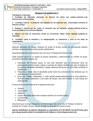 UNIVERSIDAD NACIONAL ABIERTA Y A DISTANCIA – UNAD
Escuela de Ciencias Básicas, Tecnologías e Ingenierías
GuíaTrabajo Colaborativo 3 – Periodo 2014 - A Curso Redes Locales Avanzadas – Código 302070
TRABAJO COLABORATIVO 3
Temática a Revisar
1. Investigue las diferentes amenazas de Internet, los daños que pueden ocasionar y las
técnicas para contrarrestarlas.
2. Investigue Cual es el protocolo más utilizado por las empresas que comercializan artículos en
Internet y porque.
3. Explique 5 razones por las cuales es necesario que las empresas adopten políticas serias en
lo que se refiere al uso de firmas digitales.
4. Elabore una lista de situaciones donde es conveniente utilizar firmas digitales, justifique su
respuesta.
5. Investigue sobre la biometría y la esteganografía, su importancia y usos en las redes de
computadores.
Aspectos generales del trabajo: Después de revisar la tercera unidad, los participantes deberán
participar semanalmente enviando aportes significativos.
Especificaciones De La Participación De Los Foros Y Entrega Del Producto Final.
Cada pequeño grupo en su opción de grupos separados y seleccionando su nombre de grupo,
encontrará tres foros creados, así:
 Interacción del Pequeño grupo; El cual está destinado para la interacción entre los
participantes de cada equipo y llegar a acuerdos de trabajo; también será para el registro de
los aportes individuales solicitados y trabajo intelectual del equipo. El Líder debe consolidar el
trabajo final.
 Preguntas y dudas; Aquí el estudiante podrá hacer las consultas de las temáticas que no
entienda para su realimentación.
 Envío del Trabajo Colaborativo 3; Este espacio estará destinado para el envío definitivo o
final del trabajo colaborativo 3 por parte del equipo, solo será enviado un solo trabajo por
parte del líder.
El documento a enviar debe tener la siguiente estructura;
 Portada
 Introducción
 Objetivos
 Cuerpo del trabajo (letra arial a espacio sencillo con normas Icontec)
 Conclusiones
 Bibliografía
Documento que no tenga bibliografía, no tendrá ningún valor en la nota. El Trabajo no debe de
Exceder de 15 hojas. Si hace más de 15 hojas no se tendrá en cuenta el resto.
Aportes Individuales: los aportes individuales se suspenderán el 27 de MAYO a las 23:55 horas, para
que el grupo pueda realizar la consolidación del trabajo en el foro dispuesto para ello.
 