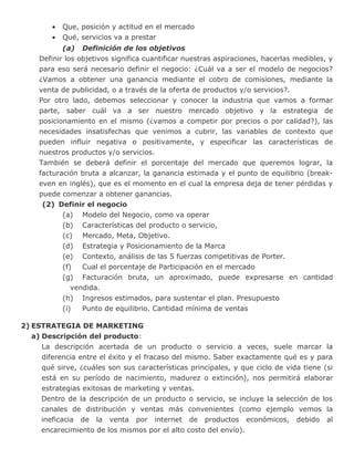 • Que, posición y actitud en el mercado
• Qué, servicios va a prestar
(a) Definición de los objetivos
Definir los objetivos significa cuantificar nuestras aspiraciones, hacerlas medibles, y
para eso será necesario definir el negocio: ¿Cuál va a ser el modelo de negocios?
¿Vamos a obtener una ganancia mediante el cobro de comisiones, mediante la
venta de publicidad, o a través de la oferta de productos y/o servicios?.
Por otro lado, debemos seleccionar y conocer la industria que vamos a formar
parte, saber cuál va a ser nuestro mercado objetivo y la estrategia de
posicionamiento en el mismo (¿vamos a competir por precios o por calidad?), las
necesidades insatisfechas que venimos a cubrir, las variables de contexto que
pueden influir negativa o positivamente, y especificar las características de
nuestros productos y/o servicios.
También se deberá definir el porcentaje del mercado que queremos lograr, la
facturación bruta a alcanzar, la ganancia estimada y el punto de equilibrio (break-
even en inglés), que es el momento en el cual la empresa deja de tener pérdidas y
puede comenzar a obtener ganancias.
(2) Definir el negocio
(a) Modelo del Negocio, como va operar
(b) Características del producto o servicio,
(c) Mercado, Meta, Objetivo.
(d) Estrategia y Posicionamiento de la Marca
(e) Contexto, análisis de las 5 fuerzas competitivas de Porter.
(f) Cual el porcentaje de Participación en el mercado
(g) Facturación bruta, un aproximado, puede expresarse en cantidad
vendida.
(h) Ingresos estimados, para sustentar el plan. Presupuesto
(i) Punto de equilibrio. Cantidad mínima de ventas
2) ESTRATEGIA DE MARKETING
a) Descripción del producto:
La descripción acertada de un producto o servicio a veces, suele marcar la
diferencia entre el éxito y el fracaso del mismo. Saber exactamente qué es y para
qué sirve, ¿cuáles son sus características principales, y que ciclo de vida tiene (si
está en su período de nacimiento, madurez o extinción), nos permitirá elaborar
estrategias exitosas de marketing y ventas.
Dentro de la descripción de un producto o servicio, se incluye la selección de los
canales de distribución y ventas más convenientes (como ejemplo vemos la
ineficacia de la venta por internet de productos económicos, debido al
encarecimiento de los mismos por el alto costo del envío).
 