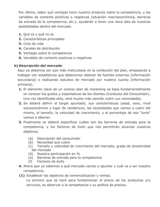 Por último, saber qué ventajas tiene nuestro producto sobre la competencia, y las
variables de contexto positivas o negativas (situación macroeconómica, barreras
de entrada de la competencia, etc.), ayudarán a tener una clara idea de nuestras
posibilidades dentro del mercado.
1. Qué es y qué no es
2. Características principales
3. Ciclo de vida
4. Canales de distribución
5. Ventajas sobre la competencia
6. Variables de contexto positivas o negativas
b) Descripción del mercado
Aquí ya debemos ser aún más meticulosos en la confección del plan, empezando a
trabajar con estadísticas que deberemos obtener de fuentes externas (información
secundaria) o realizando estudios de mercado por nuestra cuenta (información
primaria).
1. El elemento clave de un exitoso plan de marketing se basa fundamentalmente
en conocer los gustos y expectativas de los clientes (Conducta del Consumidor).
Una vez identificado esto, será mucho más sencillo cubrir sus necesidades.
2. Se deberá definir el target apuntado, sus características (edad, sexo, nivel
socioeconómico y lugar de residencia), las necesidades que vamos a cubrir del
mismo, el tamaño, la velocidad de crecimiento, y el porcentaje de esa "torta"
vamos a obtener.
3. Finalmente se deberá especificar cuáles son las barreras de entrada para la
competencia, y los factores de éxito que nos permitirán alcanzar nuestros
objetivos.
(a) Descripción del consumidor
(b) Necesidad que cubre
(c) Tamaño y velocidad de crecimiento del mercado, grado de atractividad
del mercado
(d) Nuestra participación en %
(e) Barreras de entrada para la competencia
(f) Factores de éxito
4. Ahora que ya sabemos a qué mercado vamos a apuntar y cuál va a ser nuestra
competencia.
(1) Establecer los objetivos de comercialización y ventas.
Lo primero que se hará para fundamentar el precio de los productos y/o
servicios, es observar a la competencia y su política de precios.
 
